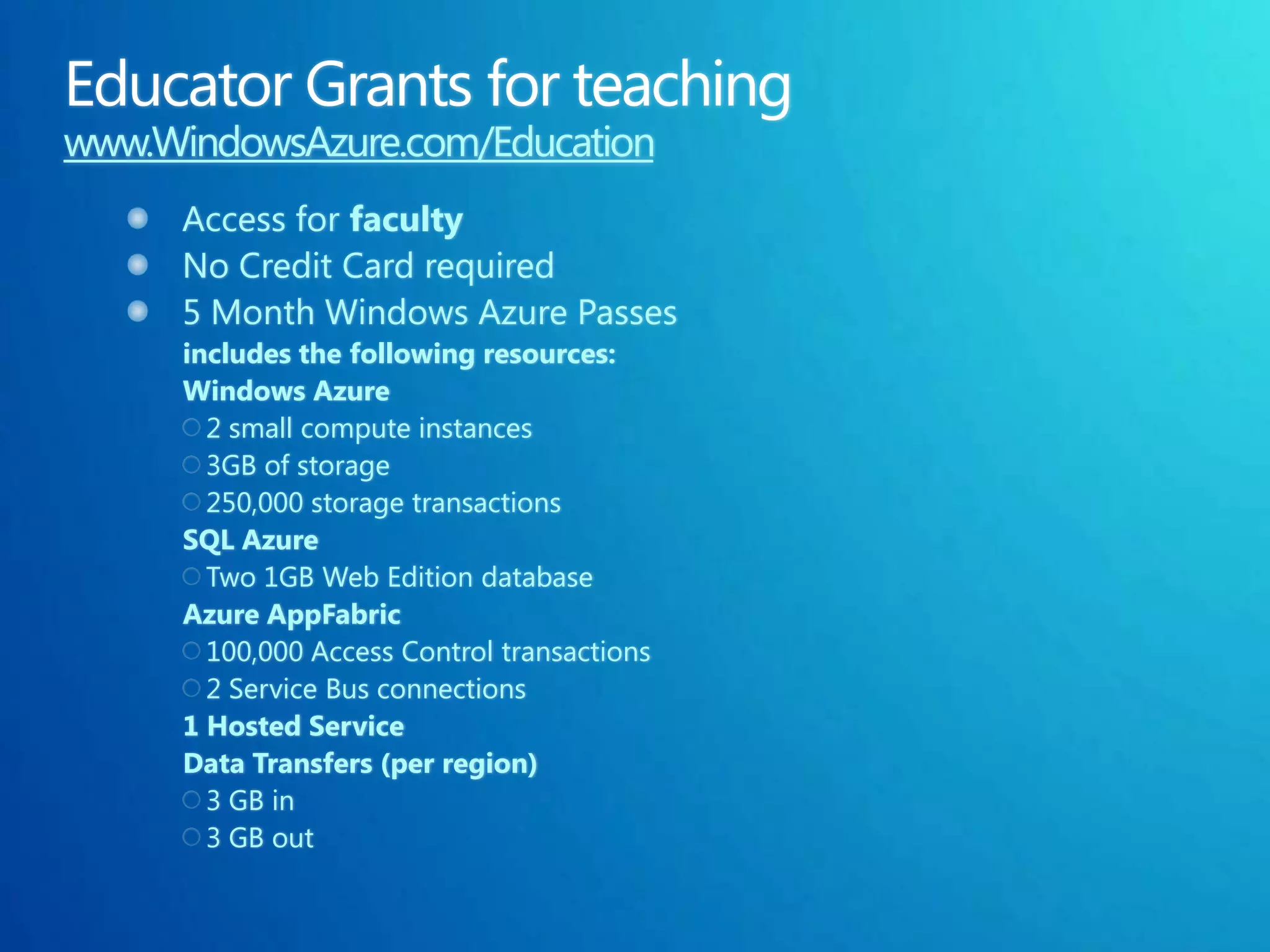 www.WindowsAzure.com/Education
      Access for faculty
      No Credit Card required
      5 Month Windows Azure Passes
      includes the following resources:
      Windows Azure
        2 small compute instances
        3GB of storage
        250,000 storage transactions
      SQL Azure
        Two 1GB Web Edition database
      Azure AppFabric
        100,000 Access Control transactions
        2 Service Bus connections
      1 Hosted Service
      Data Transfers (per region)
        3 GB in
        3 GB out
 