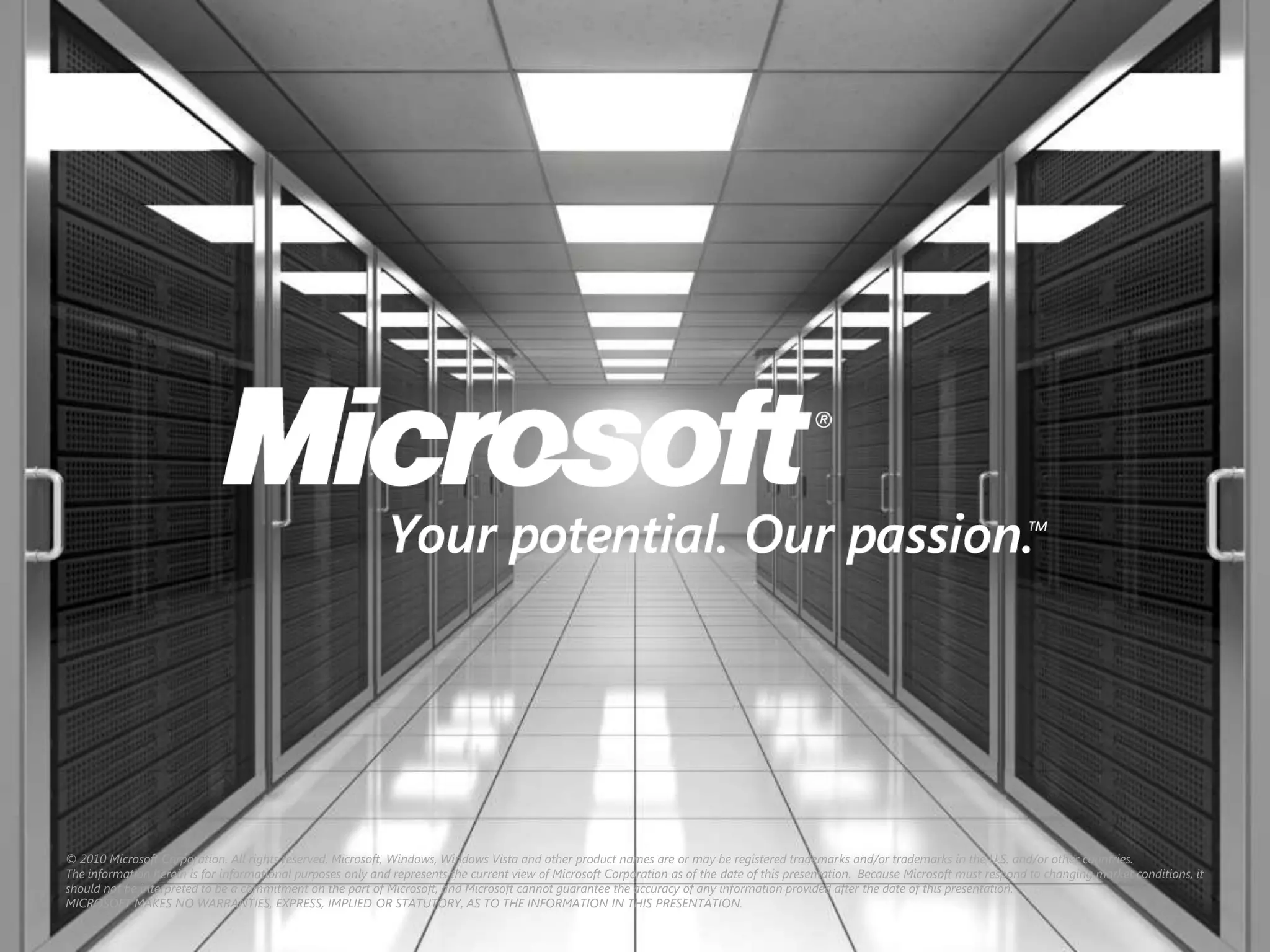 © 2010 Microsoft Corporation. All rights reserved. Microsoft, Windows, Windows Vista and other product names are or may be registered trademarks and/or trademarks in the U.S. and/or other countries.
The information herein is for informational purposes only and represents the current view of Microsoft Corporation as of the date of this presentation. Because Microsoft must respond to changing market conditions, it
should not be interpreted to be a commitment on the part of Microsoft, and Microsoft cannot guarantee the accuracy of any information provided after the date of this presentation.
MICROSOFT MAKES NO WARRANTIES, EXPRESS, IMPLIED OR STATUTORY, AS TO THE INFORMATION IN THIS PRESENTATION.
 