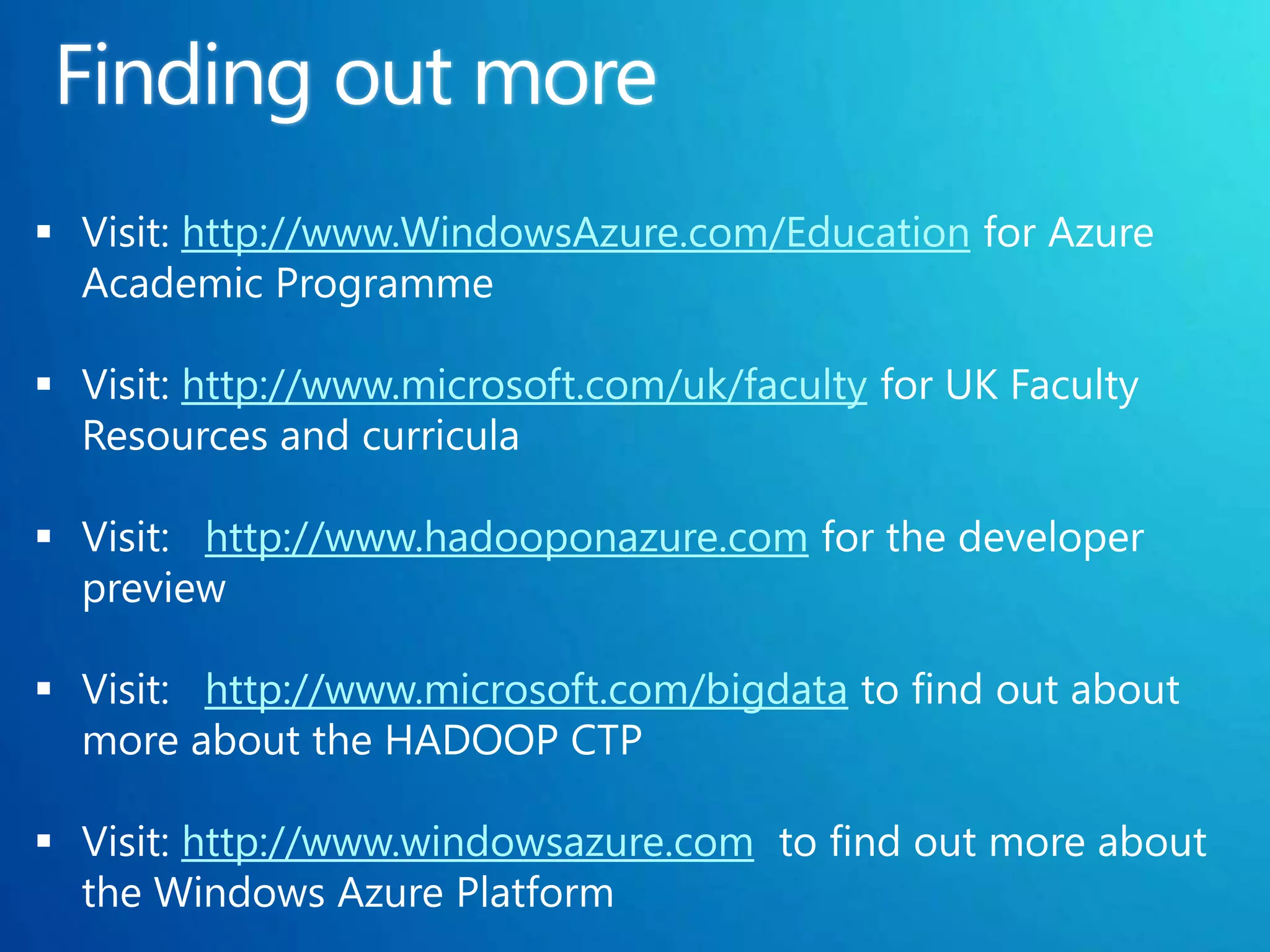  Visit: http://www.WindowsAzure.com/Education for Azure
  Academic Programme

 Visit: http://www.microsoft.com/uk/faculty for UK Faculty
  Resources and curricula

 Visit: http://www.hadooponazure.com for the developer
  preview

 Visit: http://www.microsoft.com/bigdata to find out about
  more about the HADOOP CTP

 Visit: http://www.windowsazure.com to find out more about
  the Windows Azure Platform
 