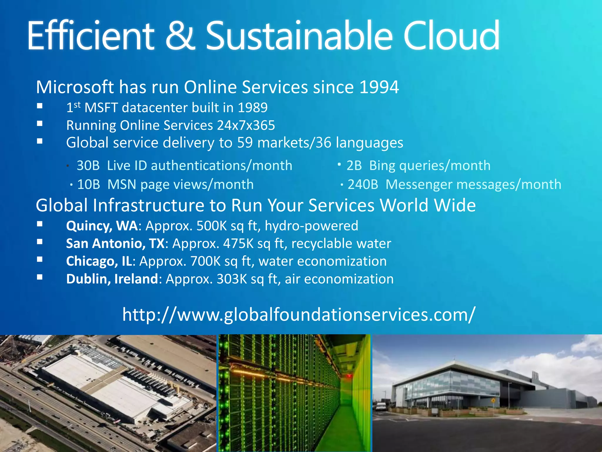 Microsoft has run Online Services since 1994
   1st MSFT datacenter built in 1989
   Running Online Services 24x7x365
   Global service delivery to 59 markets/36 languages
    ∙ 30B Live ID authentications/month      ∙ 2B Bing queries/month
     ∙ 10B MSN page views/month               ∙ 240B Messenger messages/month
Global Infrastructure to Run Your Services World Wide
   Quincy, WA: Approx. 500K sq ft, hydro-powered
   San Antonio, TX: Approx. 475K sq ft, recyclable water
   Chicago, IL: Approx. 700K sq ft, water economization
   Dublin, Ireland: Approx. 303K sq ft, air economization

             http://www.globalfoundationservices.com/
 