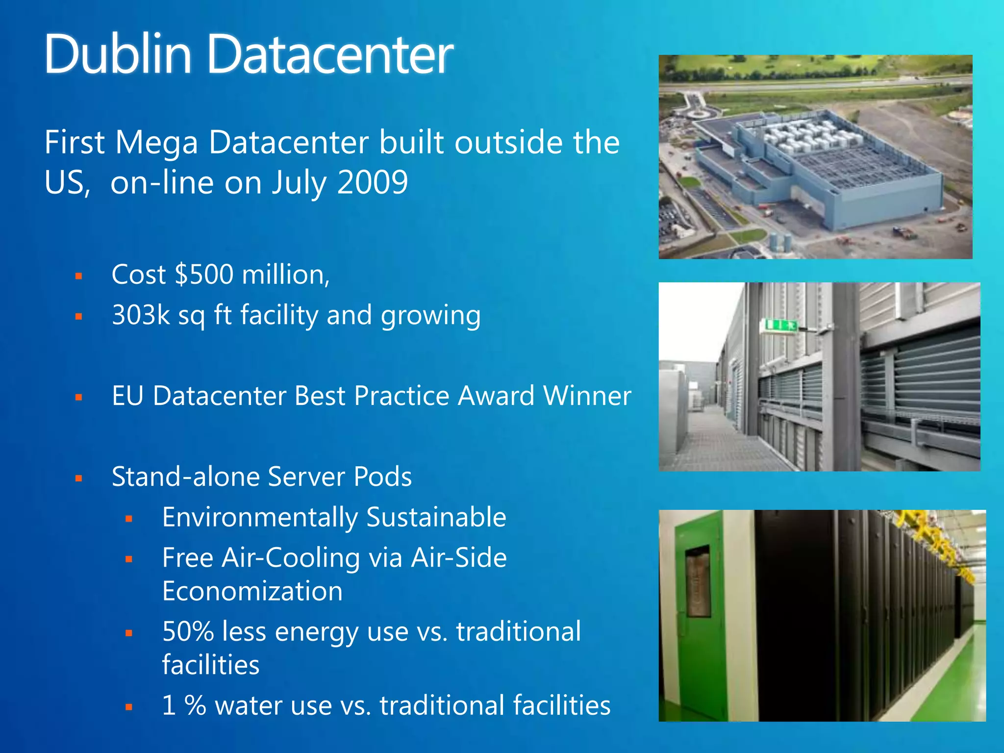 First Mega Datacenter built outside the
US, on-line on July 2009

     Cost $500 million,
     303k sq ft facility and growing

     EU Datacenter Best Practice Award Winner

     Stand-alone Server Pods
        Environmentally Sustainable
        Free Air-Cooling via Air-Side
          Economization
        50% less energy use vs. traditional
          facilities
        1 % water use vs. traditional facilities
 