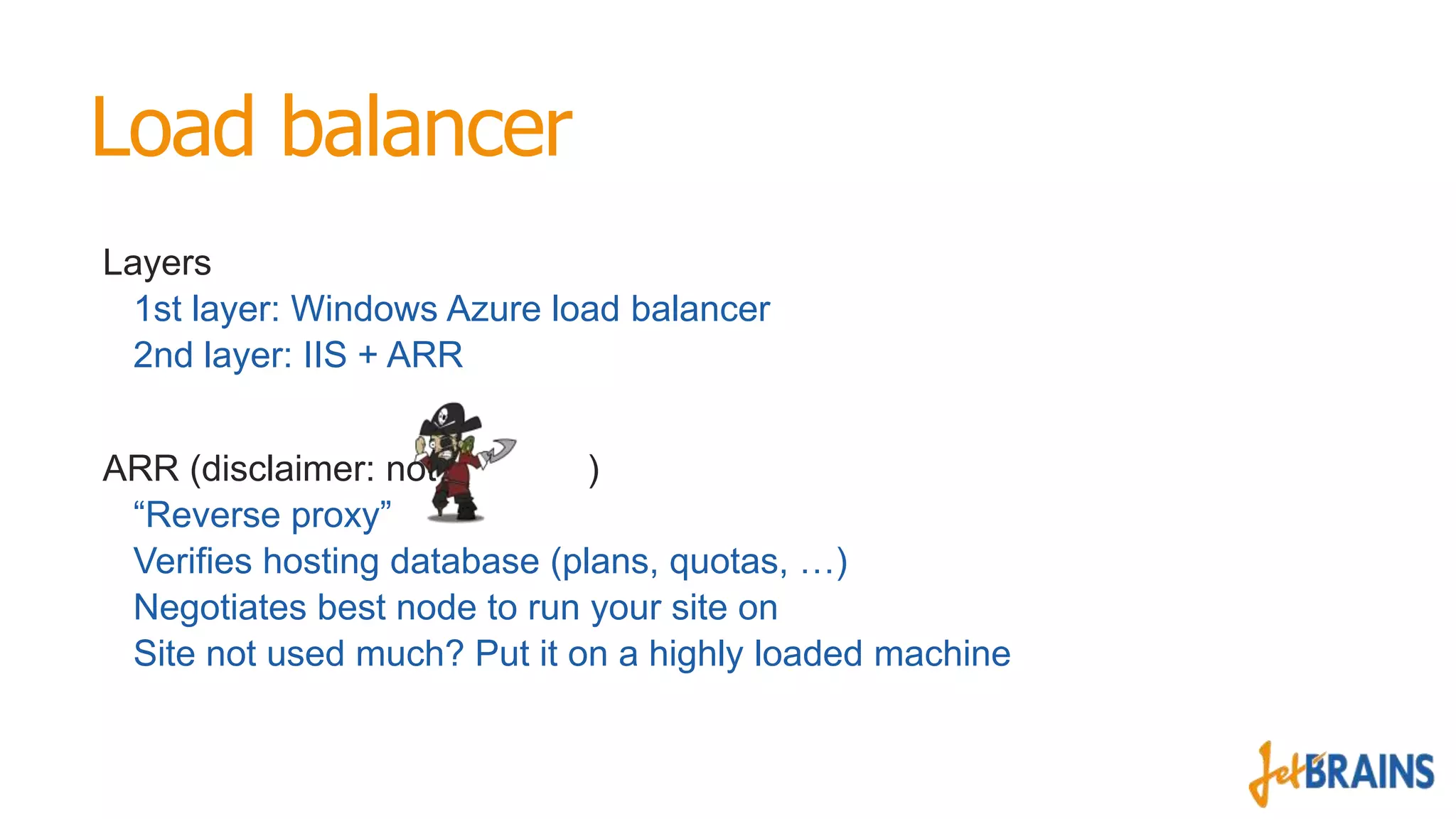 Load balancer
Layers
1st layer: Windows Azure load balancer
2nd layer: IIS + ARR
ARR (disclaimer: not
)
“Reverse proxy”
Verifies hosting database (plans, quotas, …)
Negotiates best node to run your site on
Site not used much? Put it on a highly loaded machine

 