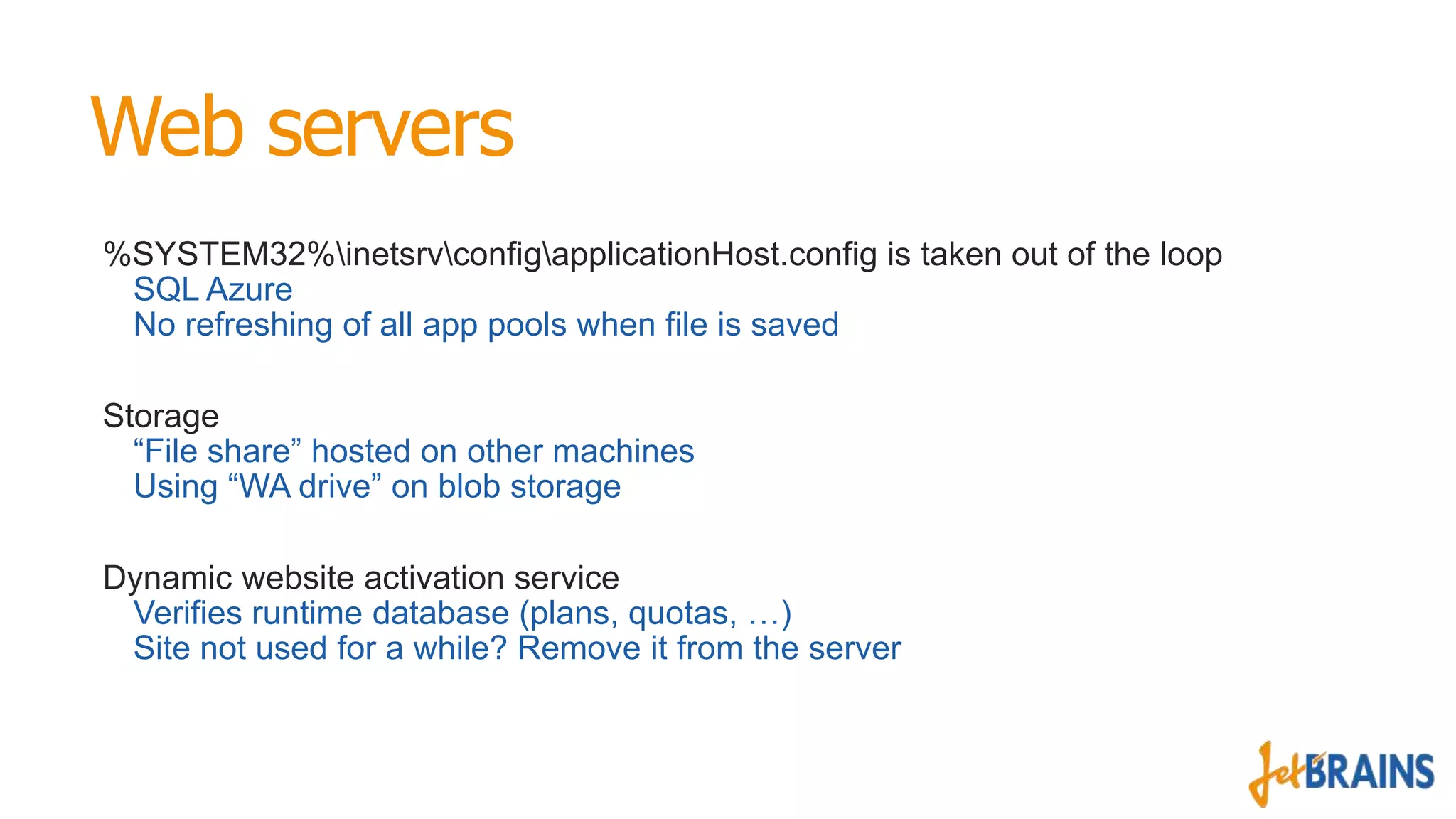 Web servers
%SYSTEM32%inetsrvconfigapplicationHost.config is taken out of the loop
SQL Azure
No refreshing of all app pools when file is saved
Storage
“File share” hosted on other machines
Using “WA drive” on blob storage
Dynamic website activation service
Verifies runtime database (plans, quotas, …)
Site not used for a while? Remove it from the server

 
