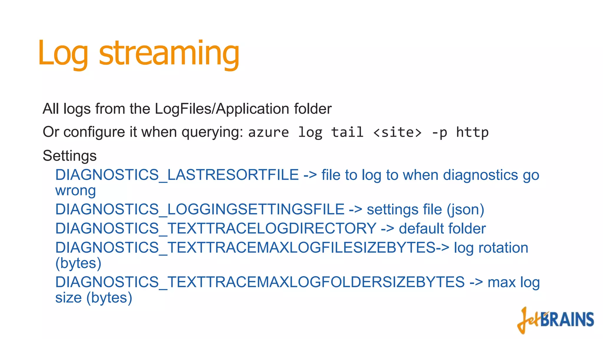 Log streaming
All logs from the LogFiles/Application folder
Or configure it when querying: azure log tail <site> -p http
Settings
DIAGNOSTICS_LASTRESORTFILE -> file to log to when diagnostics go
wrong
DIAGNOSTICS_LOGGINGSETTINGSFILE -> settings file (json)
DIAGNOSTICS_TEXTTRACELOGDIRECTORY -> default folder
DIAGNOSTICS_TEXTTRACEMAXLOGFILESIZEBYTES-> log rotation
(bytes)
DIAGNOSTICS_TEXTTRACEMAXLOGFOLDERSIZEBYTES -> max log
size (bytes)

 
