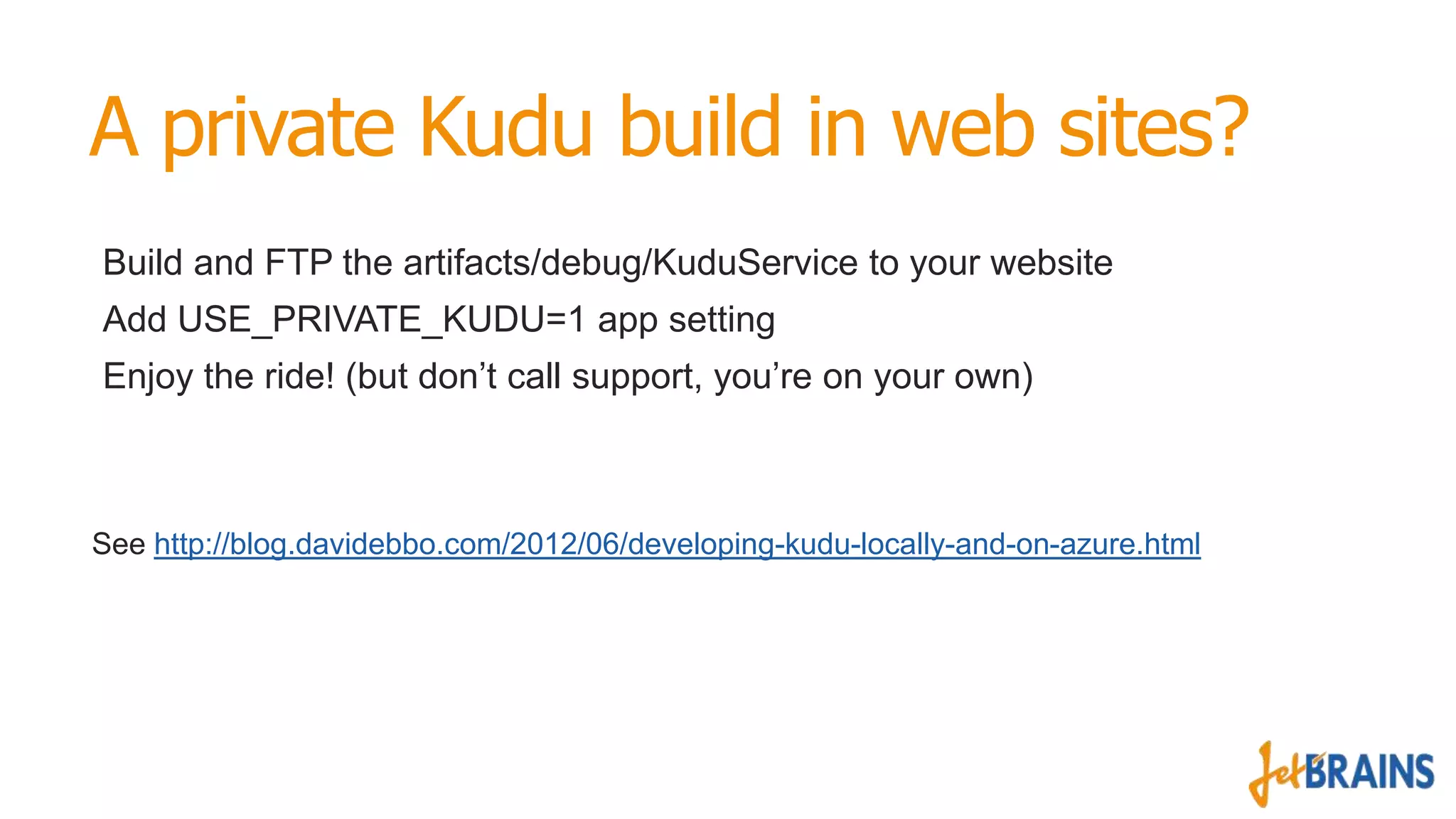 A private Kudu build in web sites?
Build and FTP the artifacts/debug/KuduService to your website
Add USE_PRIVATE_KUDU=1 app setting
Enjoy the ride! (but don’t call support, you’re on your own)

See http://blog.davidebbo.com/2012/06/developing-kudu-locally-and-on-azure.html

 
