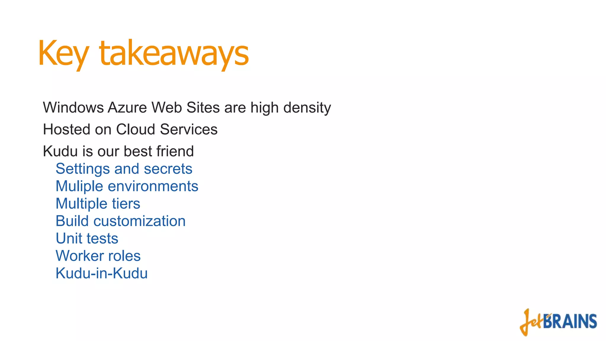 Key takeaways
Windows Azure Web Sites are high density
Hosted on Cloud Services
Kudu is our best friend
Settings and secrets
Muliple environments
Multiple tiers
Build customization
Unit tests
Worker roles
Kudu-in-Kudu

 