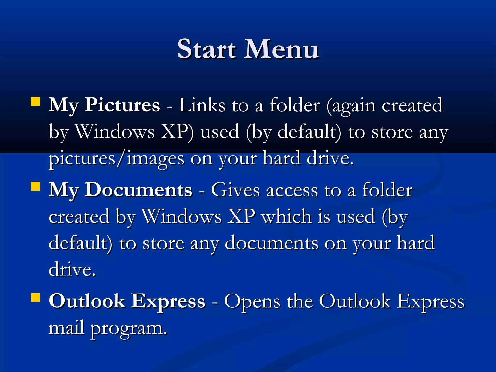Start MenuStart Menu
 My PicturesMy Pictures - Links to a folder (again created- Links to a folder (again created
by Windows XP) used (by default) to store anyby Windows XP) used (by default) to store any
pictures/images on your hard drive.pictures/images on your hard drive.
 My DocumentsMy Documents - Gives access to a folder- Gives access to a folder
created by Windows XP which is used (bycreated by Windows XP which is used (by
default) to store any documents on your harddefault) to store any documents on your hard
drive.drive.
 Outlook ExpressOutlook Express - Opens the Outlook Express- Opens the Outlook Express
mail program.mail program.
 