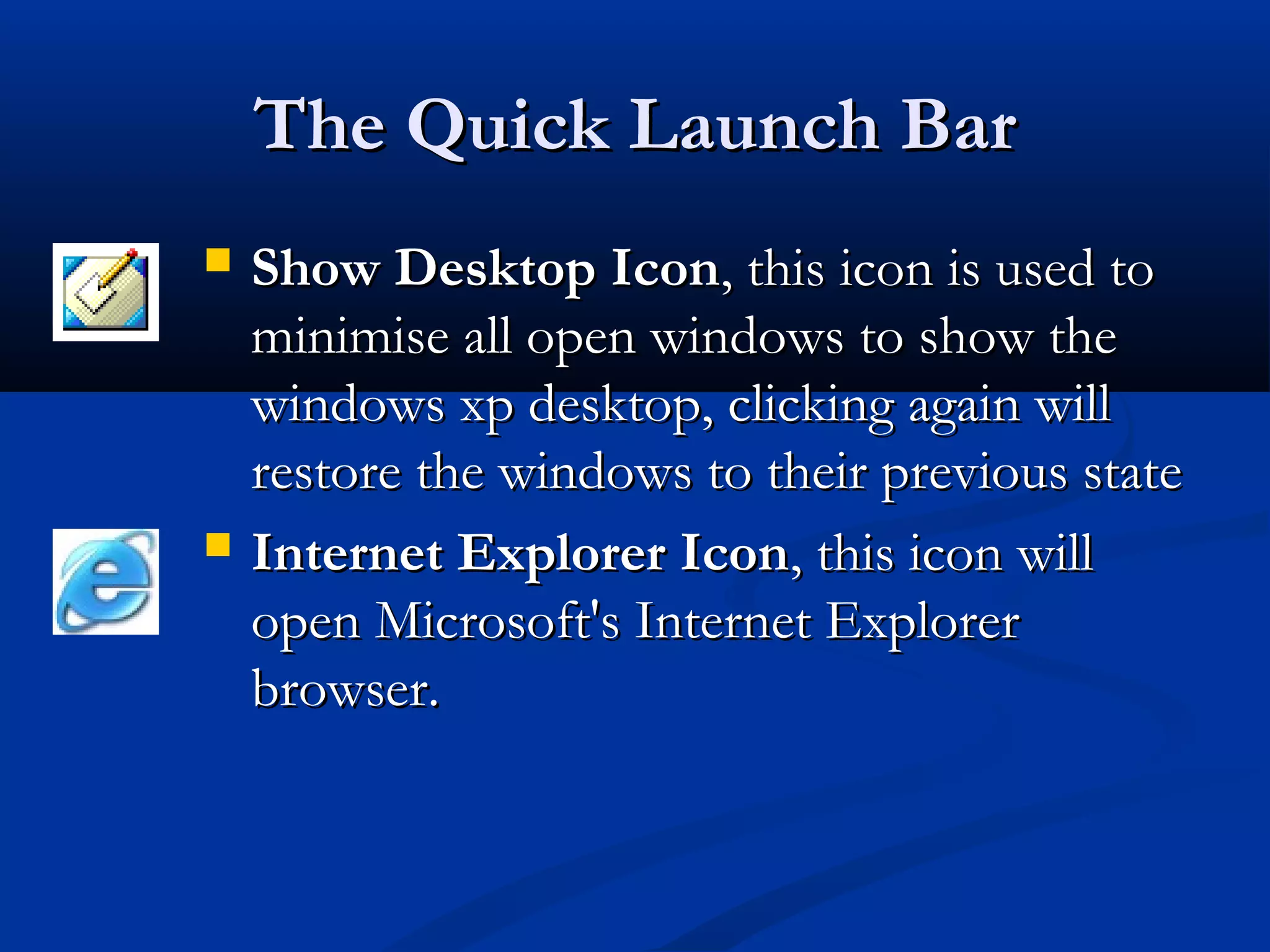 The Quick Launch BarThe Quick Launch Bar
 Show Desktop IconShow Desktop Icon, this icon is used to, this icon is used to
minimise all open windows to show theminimise all open windows to show the
windows xp desktop, clicking again willwindows xp desktop, clicking again will
restore the windows to their previous staterestore the windows to their previous state
 Internet Explorer IconInternet Explorer Icon, this icon will, this icon will
open Microsoft's Internet Exploreropen Microsoft's Internet Explorer
browser.browser.
 