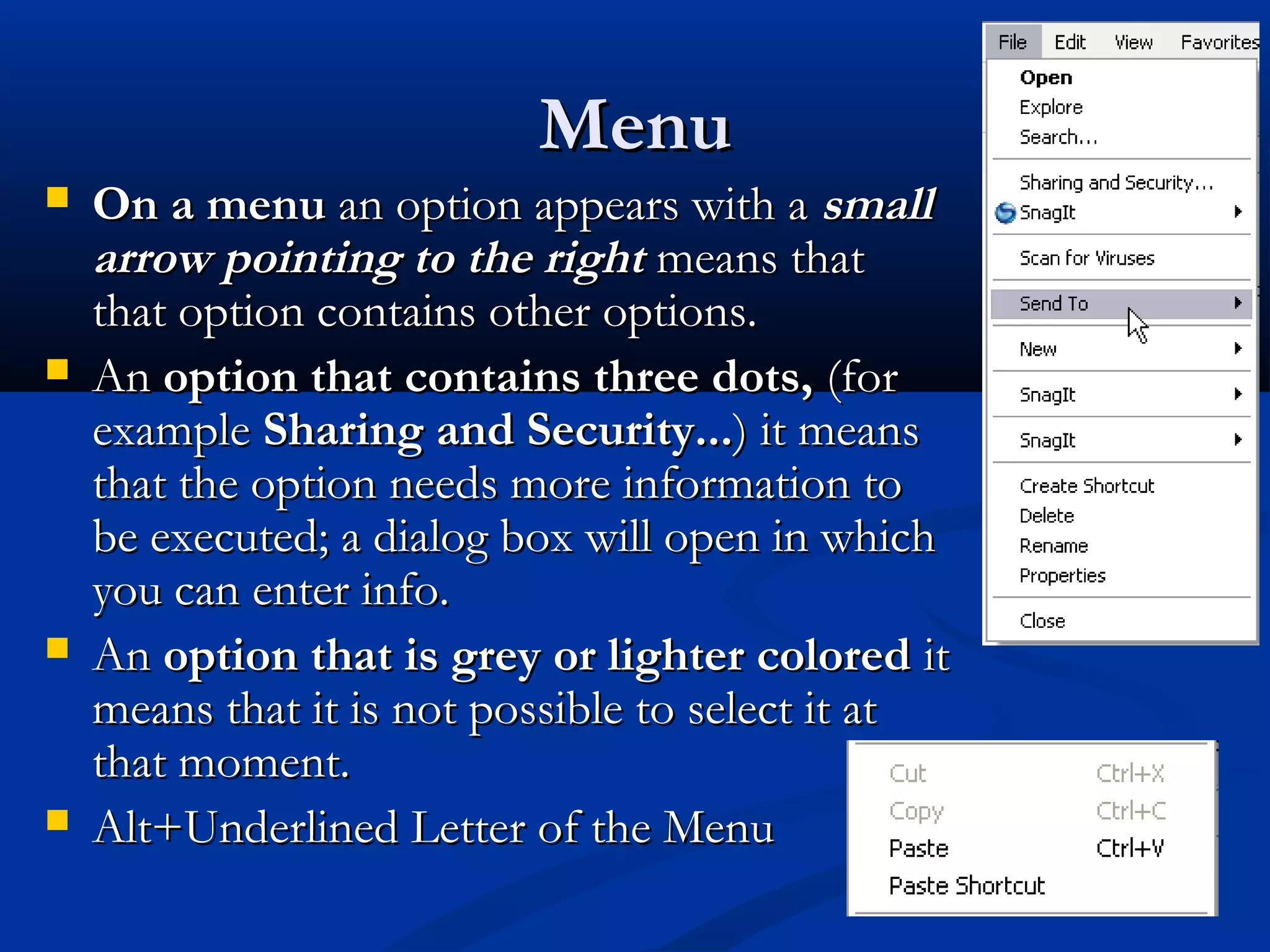 MenuMenu
 On a menuOn a menu an option appears with aan option appears with a smallsmall
arrow pointing to the rightarrow pointing to the right means thatmeans that
that option contains other options.that option contains other options.
 AnAn option that contains three dots,option that contains three dots, (for(for
exampleexample Sharing and Security...Sharing and Security...) it means) it means
that the option needs more information tothat the option needs more information to
be executed; a dialog box will open in whichbe executed; a dialog box will open in which
you can enter info.you can enter info.
 AnAn option that is grey or lighter coloredoption that is grey or lighter colored itit
means that it is not possible to select it atmeans that it is not possible to select it at
that moment.that moment.
 Alt+Underlined Letter of the MenuAlt+Underlined Letter of the Menu
 