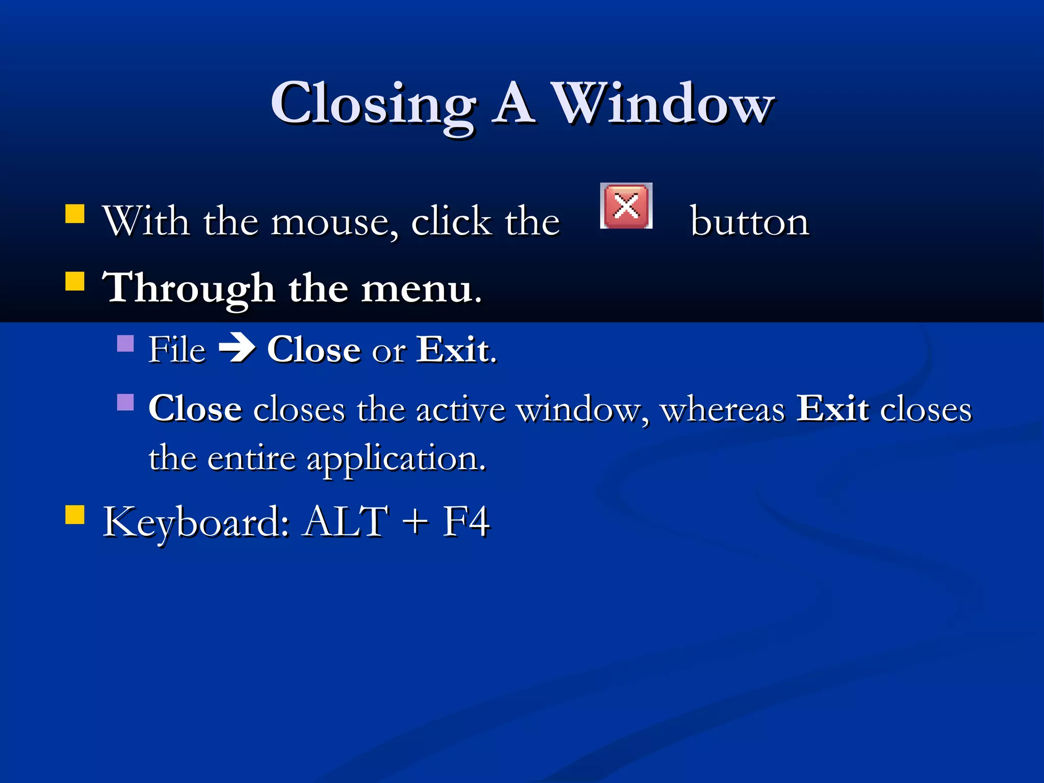 Closing A WindowClosing A Window
 With the mouse, click theWith the mouse, click the buttonbutton
 Through the menuThrough the menu..
 FileFile  CloseClose oror ExitExit..
 CloseClose closes the active window, whereascloses the active window, whereas ExitExit closescloses
the entire application.the entire application.
 Keyboard: ALT + F4Keyboard: ALT + F4
 