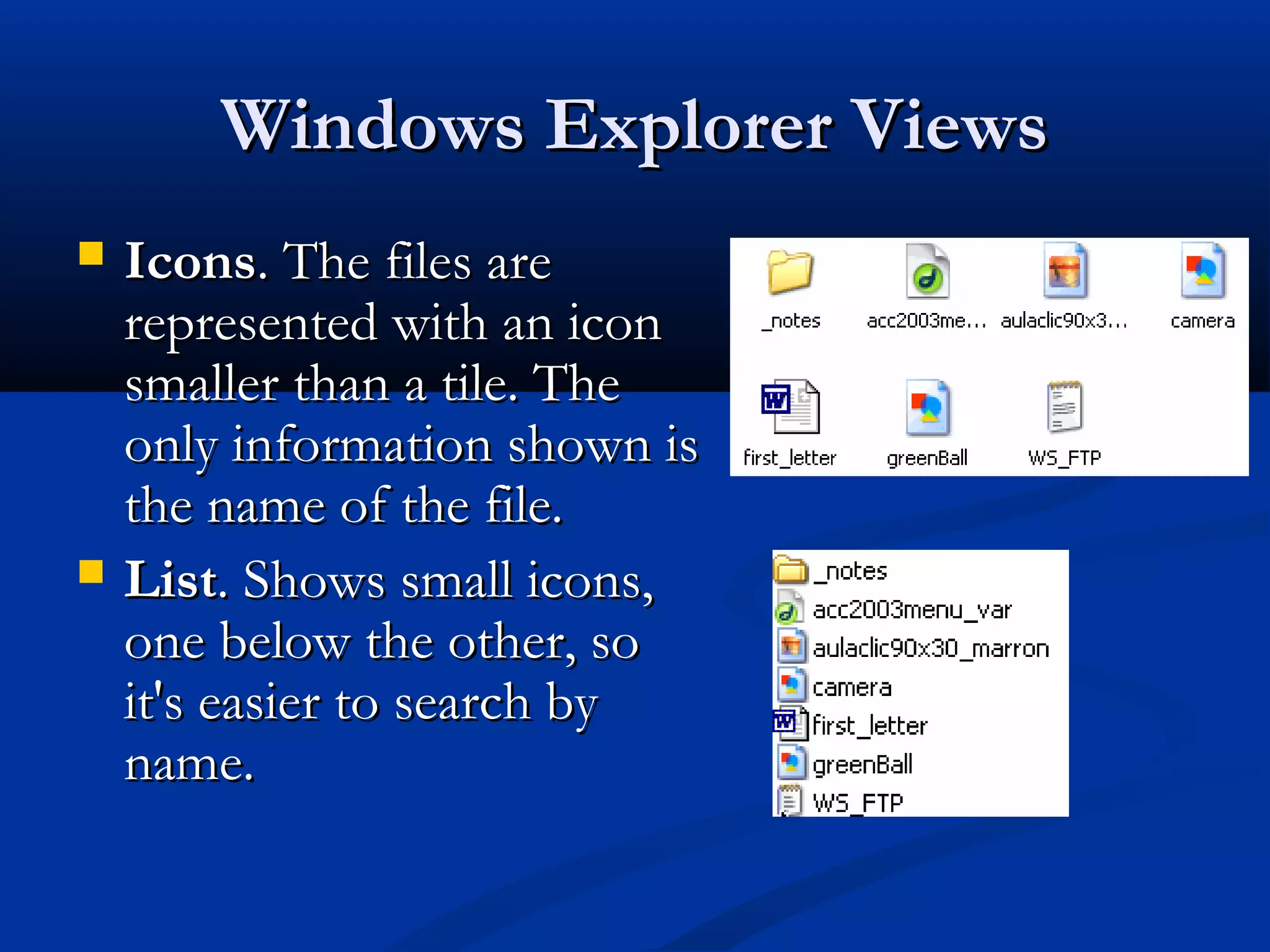 Windows Explorer ViewsWindows Explorer Views
 IconsIcons. The files are. The files are
represented with an iconrepresented with an icon
smaller than a tile. Thesmaller than a tile. The
only information shown isonly information shown is
the name of the file.the name of the file.
 ListList. Shows small icons,. Shows small icons,
one below the other, soone below the other, so
it's easier to search byit's easier to search by
name.name.
 
