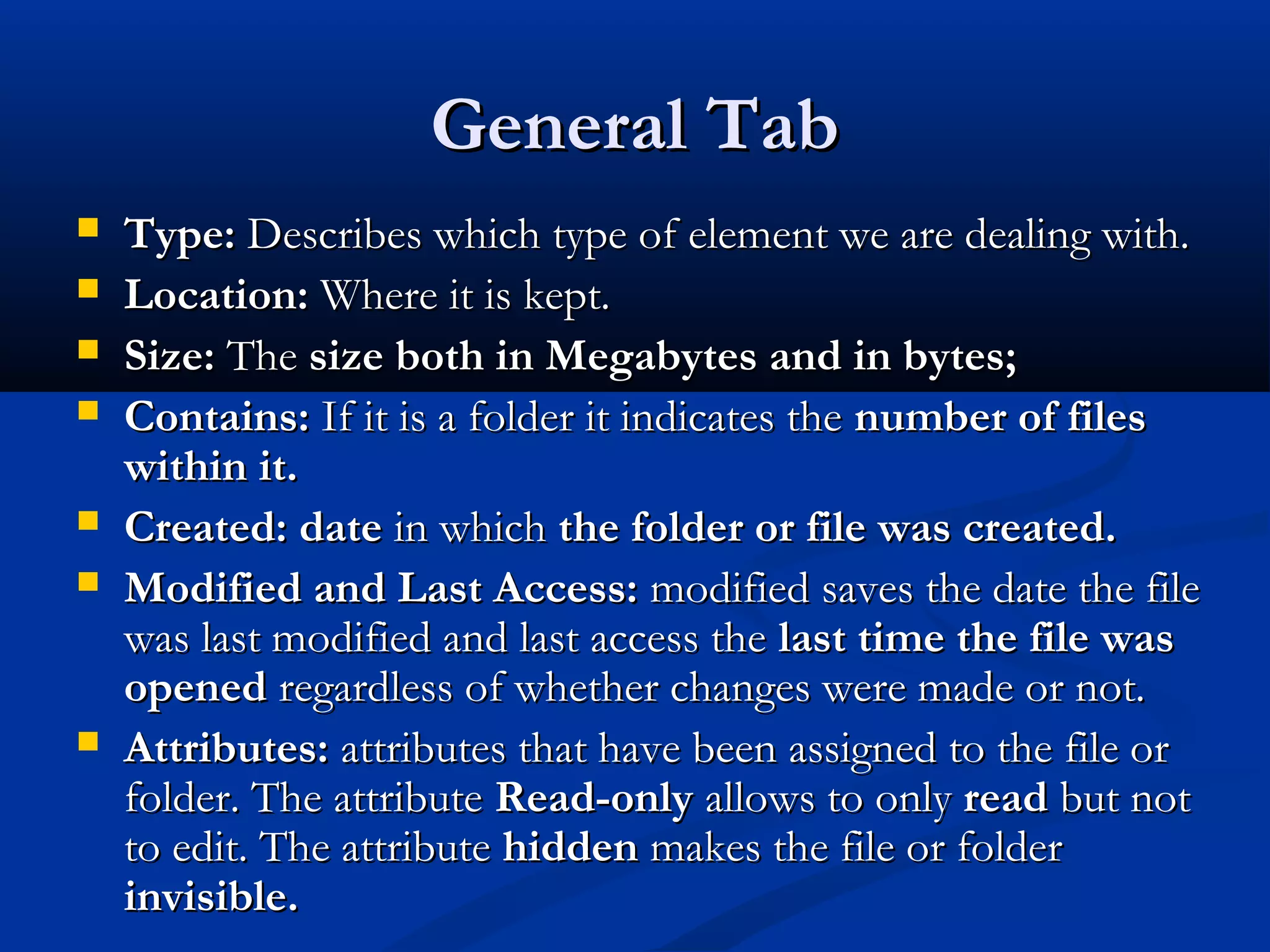 General TabGeneral Tab
 Type:Type: Describes which type of element we are dealing with.Describes which type of element we are dealing with.
 Location:Location: Where it is kept.Where it is kept.
 Size:Size: TheThe size both in Megabytes and in bytes;size both in Megabytes and in bytes;
 Contains:Contains: If it is a folder it indicates theIf it is a folder it indicates the number of filesnumber of files
within it.within it.
 Created:Created: datedate in whichin which the folder or file was created.the folder or file was created.
 Modified and Last Access:Modified and Last Access: modified saves the date the filemodified saves the date the file
was last modified and last access thewas last modified and last access the last time the file waslast time the file was
openedopened regardless of whether changes were made or not.regardless of whether changes were made or not.
 Attributes:Attributes: attributes that have been assigned to the file orattributes that have been assigned to the file or
folder. The attributefolder. The attribute Read-onlyRead-only allows to onlyallows to only readread but notbut not
to edit. The attributeto edit. The attribute hiddenhidden makes the file or foldermakes the file or folder
invisible.invisible.
 