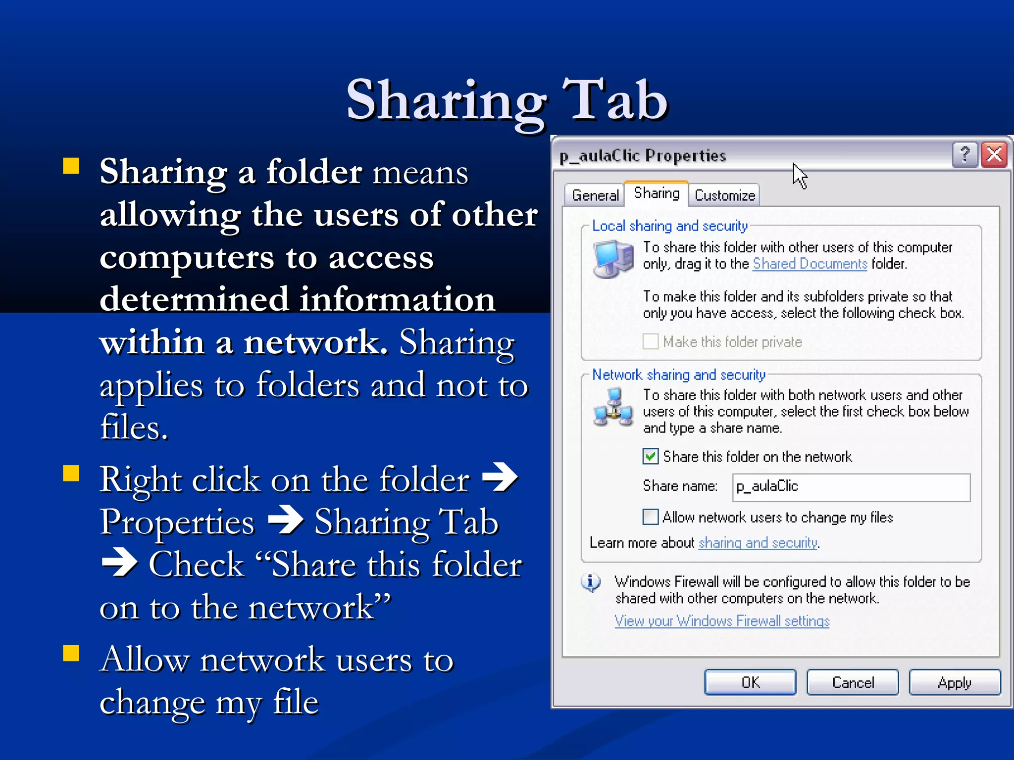 Sharing TabSharing Tab
 Sharing a folderSharing a folder meansmeans
allowingallowing the users of otherthe users of other
computers to accesscomputers to access
determined informationdetermined information
within a network.within a network. SharingSharing
applies to folders and not toapplies to folders and not to
files.files.
 Right click on the folderRight click on the folder 
PropertiesProperties  Sharing TabSharing Tab
 Check “Share this folderCheck “Share this folder
on to the network”on to the network”
 Allow network users toAllow network users to
change my filechange my file
 
