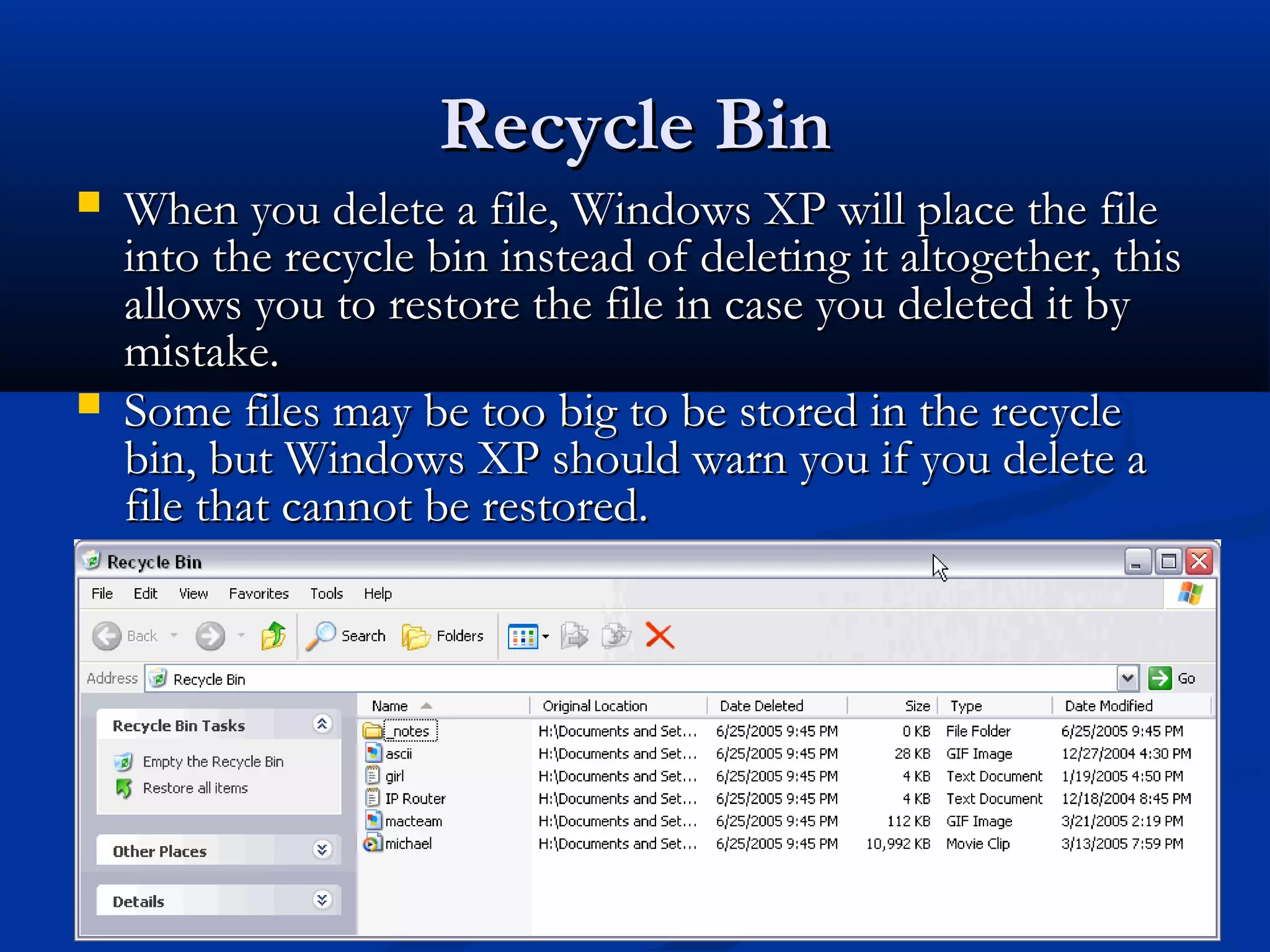 Recycle BinRecycle Bin
 When you delete a file, Windows XP will place the fileWhen you delete a file, Windows XP will place the file
into the recycle bin instead of deleting it altogether, thisinto the recycle bin instead of deleting it altogether, this
allows you to restore the file in case you deleted it byallows you to restore the file in case you deleted it by
mistake.mistake.
 Some files may be too big to be stored in the recycleSome files may be too big to be stored in the recycle
bin, but Windows XP should warn you if you delete abin, but Windows XP should warn you if you delete a
file that cannot be restored.file that cannot be restored.
 