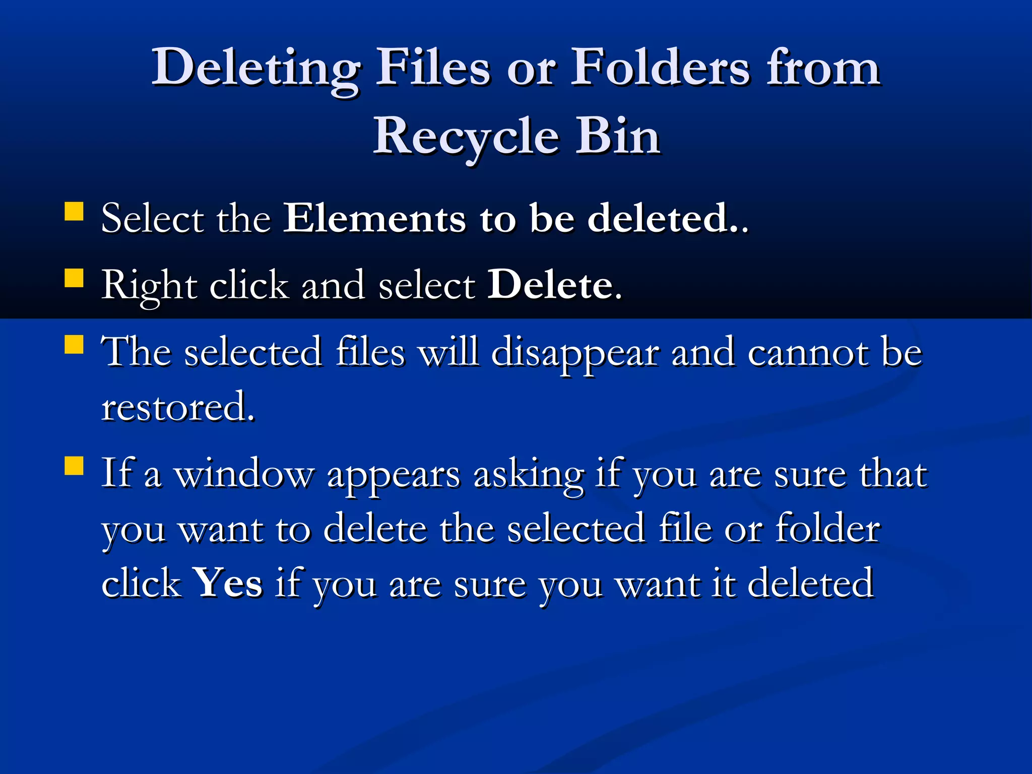Deleting Files or Folders fromDeleting Files or Folders from
Recycle BinRecycle Bin
 Select theSelect the Elements to be deleted.Elements to be deleted...
 Right click and selectRight click and select DeleteDelete..
 The selected files will disappear and cannot beThe selected files will disappear and cannot be
restored.restored.
 If a window appears asking if you are sure thatIf a window appears asking if you are sure that
you want to delete the selected file or folderyou want to delete the selected file or folder
clickclick YesYes if you are sure you want it deletedif you are sure you want it deleted
 