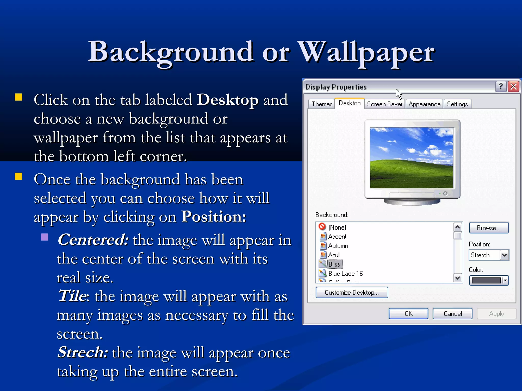 Background or WallpaperBackground or Wallpaper
 Click on the tab labeledClick on the tab labeled DesktopDesktop andand
choose a new background orchoose a new background or
wallpaper from the list that appears atwallpaper from the list that appears at
the bottom left corner.the bottom left corner.
 Once the background has beenOnce the background has been
selected you can choose how it willselected you can choose how it will
appear by clicking onappear by clicking on Position:Position:
 Centered:Centered: the image will appear inthe image will appear in
the center of the screen with itsthe center of the screen with its
real size.real size.
TileTile: the image will appear with as: the image will appear with as
many images as necessary to fill themany images as necessary to fill the
screen.screen.
Strech:Strech: the image will appear oncethe image will appear once
taking up the entire screen.taking up the entire screen.
 