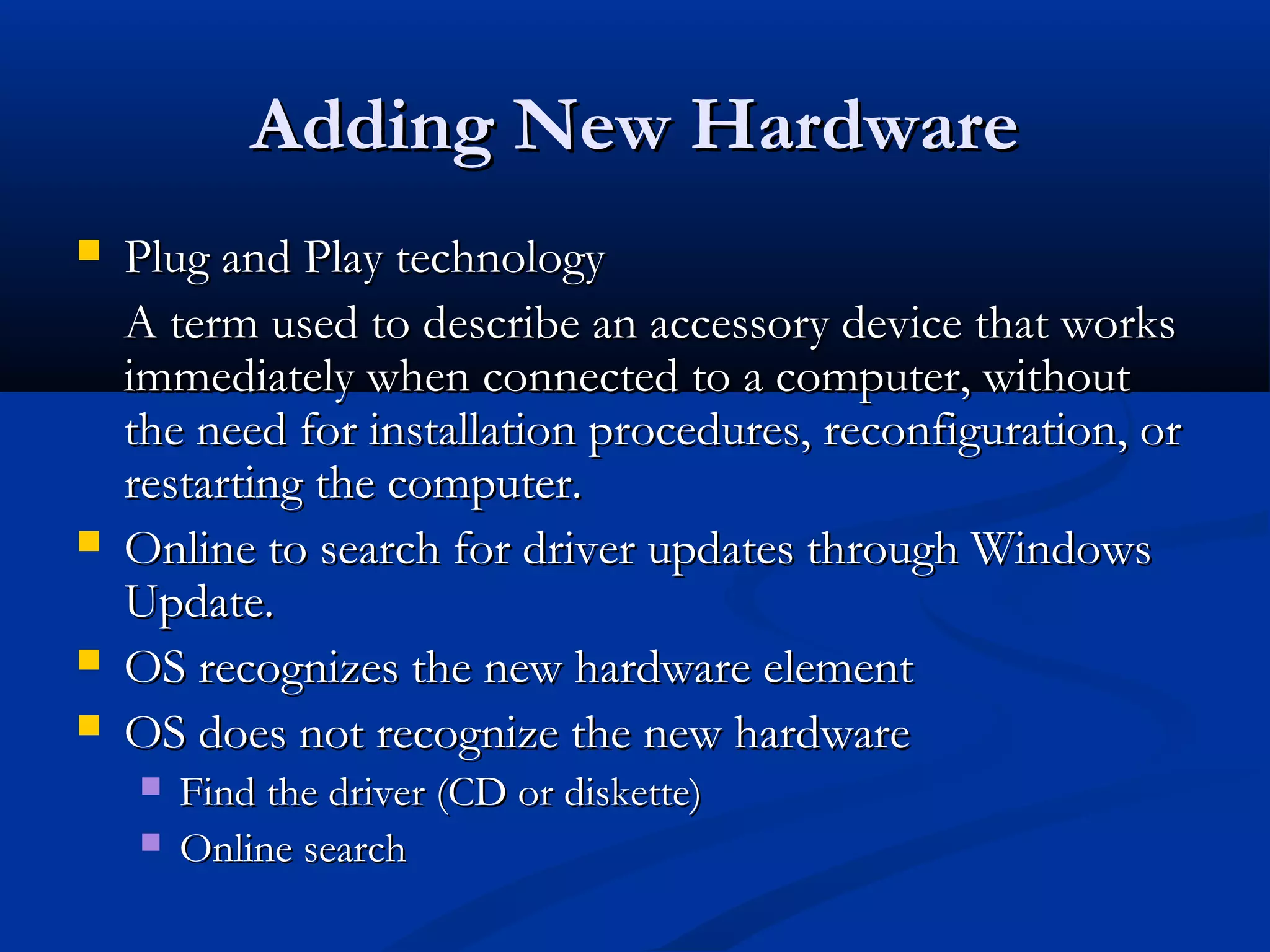 Adding New HardwareAdding New Hardware
 Plug and Play technologyPlug and Play technology
A term used to describe an accessory device that worksA term used to describe an accessory device that works
immediately when connected to a computer, withoutimmediately when connected to a computer, without
the need for installation procedures, reconfiguration, orthe need for installation procedures, reconfiguration, or
restarting the computer.restarting the computer.
 Online to search for driver updates through WindowsOnline to search for driver updates through Windows
Update.Update.
 OS recognizes the new hardware elementOS recognizes the new hardware element
 OS does not recognize the new hardwareOS does not recognize the new hardware
 Find the driver (CD or diskette)Find the driver (CD or diskette)
 Online searchOnline search
 