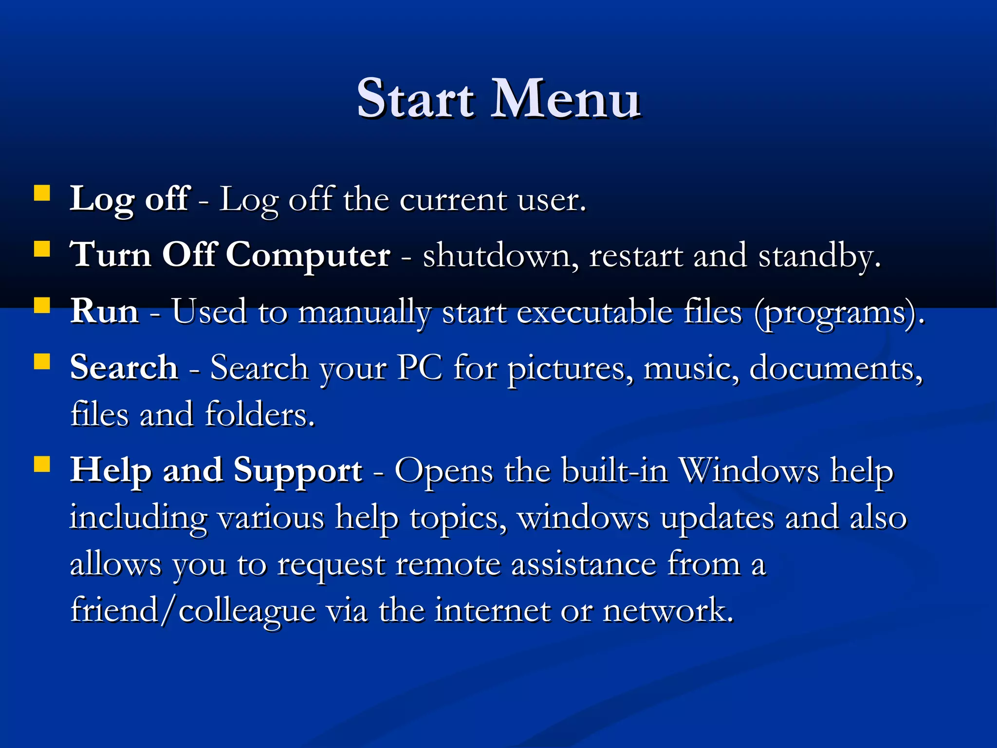 Start MenuStart Menu
 Log offLog off - Log off the current user.- Log off the current user.
 Turn Off ComputerTurn Off Computer - shutdown, restart and standby.- shutdown, restart and standby.
 RunRun - Used to manually start executable files (programs).- Used to manually start executable files (programs).
 SearchSearch - Search your PC for pictures, music, documents,- Search your PC for pictures, music, documents,
files and folders.files and folders.
 Help and SupportHelp and Support - Opens the built-in Windows help- Opens the built-in Windows help
including various help topics, windows updates and alsoincluding various help topics, windows updates and also
allows you to request remote assistance from aallows you to request remote assistance from a
friend/colleague via the internet or network.friend/colleague via the internet or network.
 