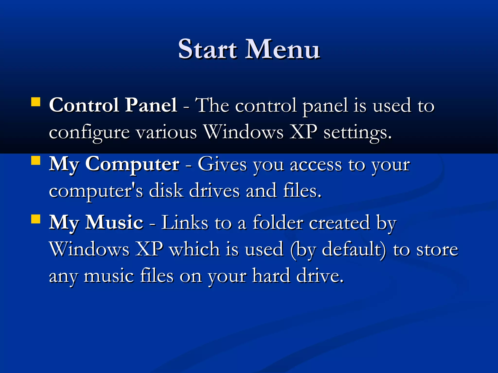 Start MenuStart Menu
 Control PanelControl Panel - The control panel is used to- The control panel is used to
configure various Windows XP settings.configure various Windows XP settings.
 My ComputerMy Computer - Gives you access to your- Gives you access to your
computer's disk drives and files.computer's disk drives and files.
 My MusicMy Music - Links to a folder created by- Links to a folder created by
Windows XP which is used (by default) to storeWindows XP which is used (by default) to store
any music files on your hard drive.any music files on your hard drive.
 