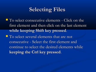 Selecting FilesSelecting Files
 To select consecutive elements - Click on theTo select consecutive elements - Click on the
first element and then click on the last elementfirst element and then click on the last element
while keeping Shift key pressedwhile keeping Shift key pressed..
 To select several elements that are notTo select several elements that are not
consecutive - Select the first element andconsecutive - Select the first element and
continue to select the desired elements whilecontinue to select the desired elements while
keeping the Ctrl key pressedkeeping the Ctrl key pressed..
 