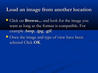 Load an image from another locationLoad an image from another location
 Click onClick on Browse...Browse... and look for the image youand look for the image you
want as long as the format is compatible. Forwant as long as the format is compatible. For
exampleexample .bmp.bmp,, .jpg.jpg,, .gif.gif..
 Once the image and type of view have beenOnce the image and type of view have been
selected Clickselected Click OKOK..
 