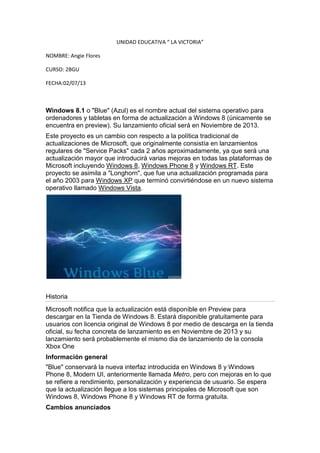 UNIDAD EDUCATIVA “ LA VICTORIA”
NOMBRE: Angie Flores
CURSO: 2BGU
FECHA:02/07/13
Windows 8.1 o "Blue" (Azul) es el nombre actual del sistema operativo para
ordenadores y tabletas en forma de actualización a Windows 8 (únicamente se
encuentra en preview). Su lanzamiento oficial será en Noviembre de 2013.
Este proyecto es un cambio con respecto a la política tradicional de
actualizaciones de Microsoft, que originalmente consistía en lanzamientos
regulares de "Service Packs" cada 2 años aproximadamente, ya que será una
actualización mayor que introducirá varias mejoras en todas las plataformas de
Microsoft incluyendo Windows 8, Windows Phone 8 y Windows RT. Este
proyecto se asimila a "Longhorn", que fue una actualización programada para
el año 2003 para Windows XP que terminó convirtiéndose en un nuevo sistema
operativo llamado Windows Vista.
Historia
Microsoft notifica que la actualización está disponible en Preview para
descargar en la Tienda de Windows 8. Estará disponible gratuitamente para
usuarios con licencia original de Windows 8 por medio de descarga en la tienda
oficial, su fecha concreta de lanzamiento es en Noviembre de 2013 y su
lanzamiento será probablemente el mismo dia de lanzamiento de la consola
Xbox One
Información general
"Blue" conservará la nueva interfaz introducida en Windows 8 y Windows
Phone 8, Modern UI, anteriormente llamada Metro, pero con mejoras en lo que
se refiere a rendimiento, personalización y experiencia de usuario. Se espera
que la actualización llegue a los sistemas principales de Microsoft que son
Windows 8, Windows Phone 8 y Windows RT de forma gratuita.
Cambios anunciados
 