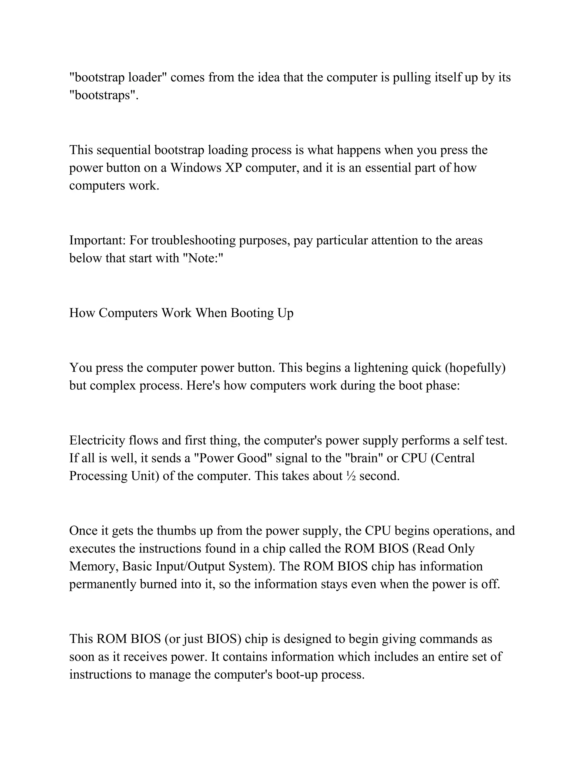 "bootstrap loader" comes from the idea that the computer is pulling itself up by its
"bootstraps".



This sequential bootstrap loading process is what happens when you press the
power button on a Windows XP computer, and it is an essential part of how
computers work.



Important: For troubleshooting purposes, pay particular attention to the areas
below that start with "Note:"



How Computers Work When Booting Up



You press the computer power button. This begins a lightening quick (hopefully)
but complex process. Here's how computers work during the boot phase:



Electricity flows and first thing, the computer's power supply performs a self test.
If all is well, it sends a "Power Good" signal to the "brain" or CPU (Central
Processing Unit) of the computer. This takes about ½ second.



Once it gets the thumbs up from the power supply, the CPU begins operations, and
executes the instructions found in a chip called the ROM BIOS (Read Only
Memory, Basic Input/Output System). The ROM BIOS chip has information
permanently burned into it, so the information stays even when the power is off.



This ROM BIOS (or just BIOS) chip is designed to begin giving commands as
soon as it receives power. It contains information which includes an entire set of
instructions to manage the computer's boot-up process.
 