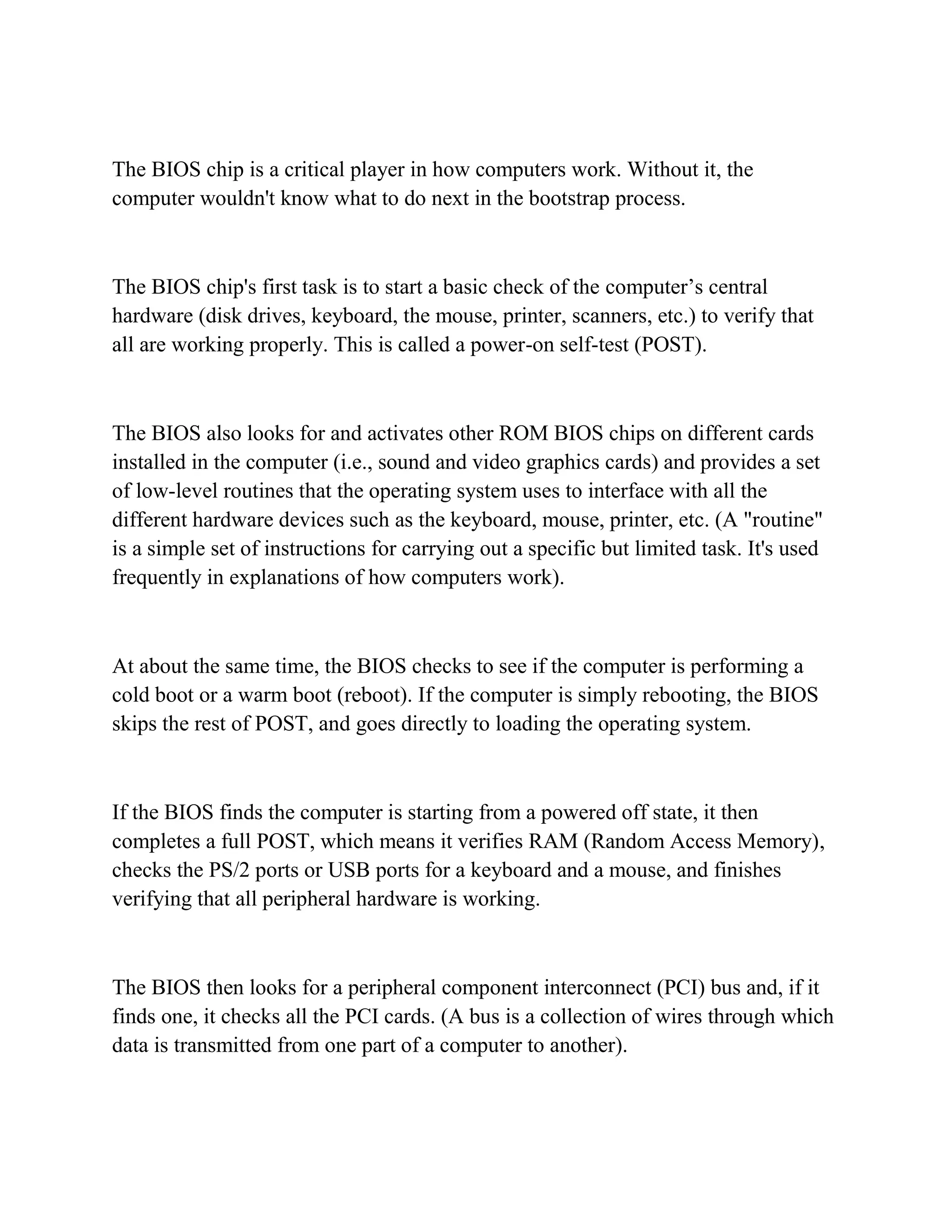 The BIOS chip is a critical player in how computers work. Without it, the
computer wouldn't know what to do next in the bootstrap process.



The BIOS chip's first task is to start a basic check of the computer’s central
hardware (disk drives, keyboard, the mouse, printer, scanners, etc.) to verify that
all are working properly. This is called a power-on self-test (POST).



The BIOS also looks for and activates other ROM BIOS chips on different cards
installed in the computer (i.e., sound and video graphics cards) and provides a set
of low-level routines that the operating system uses to interface with all the
different hardware devices such as the keyboard, mouse, printer, etc. (A "routine"
is a simple set of instructions for carrying out a specific but limited task. It's used
frequently in explanations of how computers work).



At about the same time, the BIOS checks to see if the computer is performing a
cold boot or a warm boot (reboot). If the computer is simply rebooting, the BIOS
skips the rest of POST, and goes directly to loading the operating system.



If the BIOS finds the computer is starting from a powered off state, it then
completes a full POST, which means it verifies RAM (Random Access Memory),
checks the PS/2 ports or USB ports for a keyboard and a mouse, and finishes
verifying that all peripheral hardware is working.



The BIOS then looks for a peripheral component interconnect (PCI) bus and, if it
finds one, it checks all the PCI cards. (A bus is a collection of wires through which
data is transmitted from one part of a computer to another).
 
