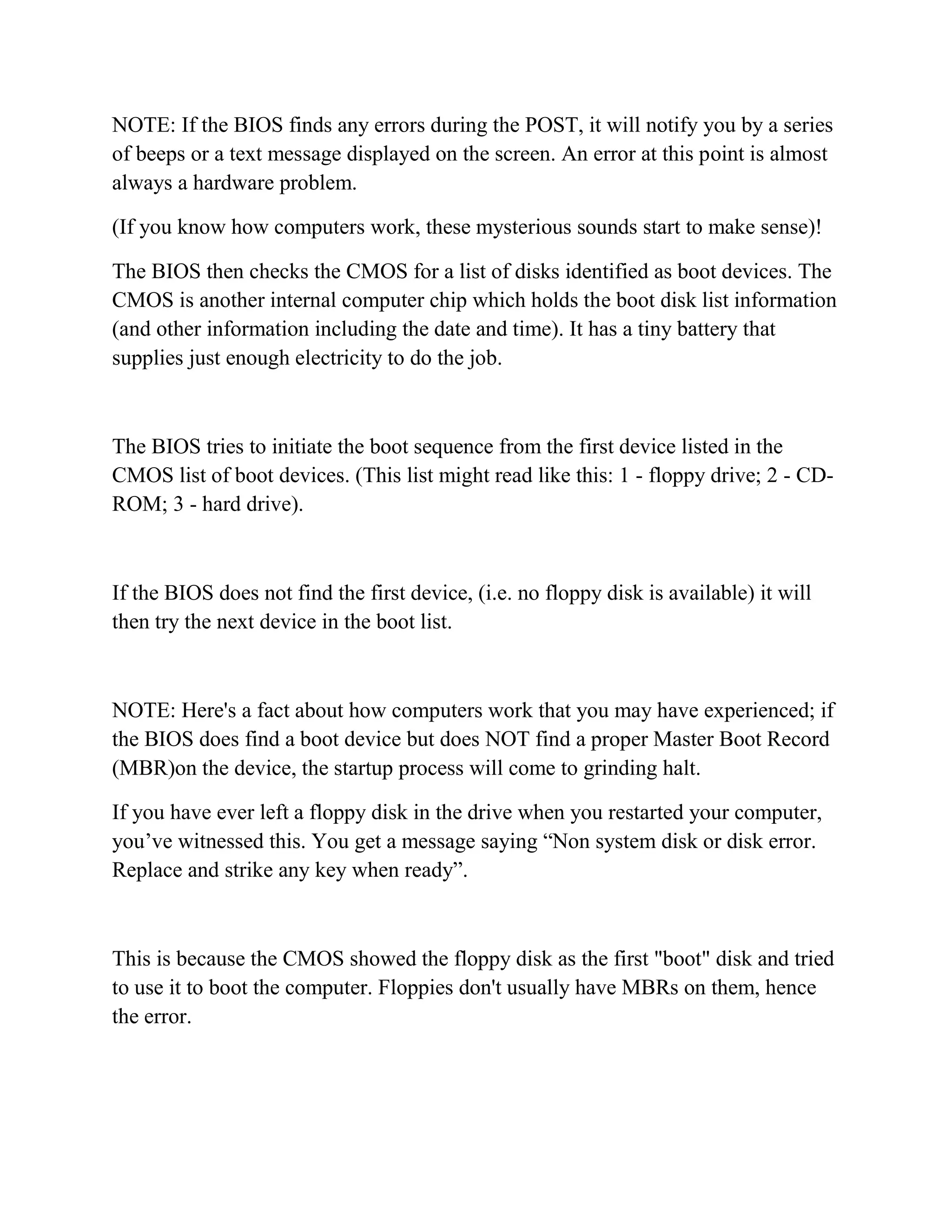 NOTE: If the BIOS finds any errors during the POST, it will notify you by a series
of beeps or a text message displayed on the screen. An error at this point is almost
always a hardware problem.

(If you know how computers work, these mysterious sounds start to make sense)!

The BIOS then checks the CMOS for a list of disks identified as boot devices. The
CMOS is another internal computer chip which holds the boot disk list information
(and other information including the date and time). It has a tiny battery that
supplies just enough electricity to do the job.



The BIOS tries to initiate the boot sequence from the first device listed in the
CMOS list of boot devices. (This list might read like this: 1 - floppy drive; 2 - CD-
ROM; 3 - hard drive).



If the BIOS does not find the first device, (i.e. no floppy disk is available) it will
then try the next device in the boot list.



NOTE: Here's a fact about how computers work that you may have experienced; if
the BIOS does find a boot device but does NOT find a proper Master Boot Record
(MBR)on the device, the startup process will come to grinding halt.

If you have ever left a floppy disk in the drive when you restarted your computer,
you’ve witnessed this. You get a message saying “Non system disk or disk error.
Replace and strike any key when ready”.



This is because the CMOS showed the floppy disk as the first "boot" disk and tried
to use it to boot the computer. Floppies don't usually have MBRs on them, hence
the error.
 