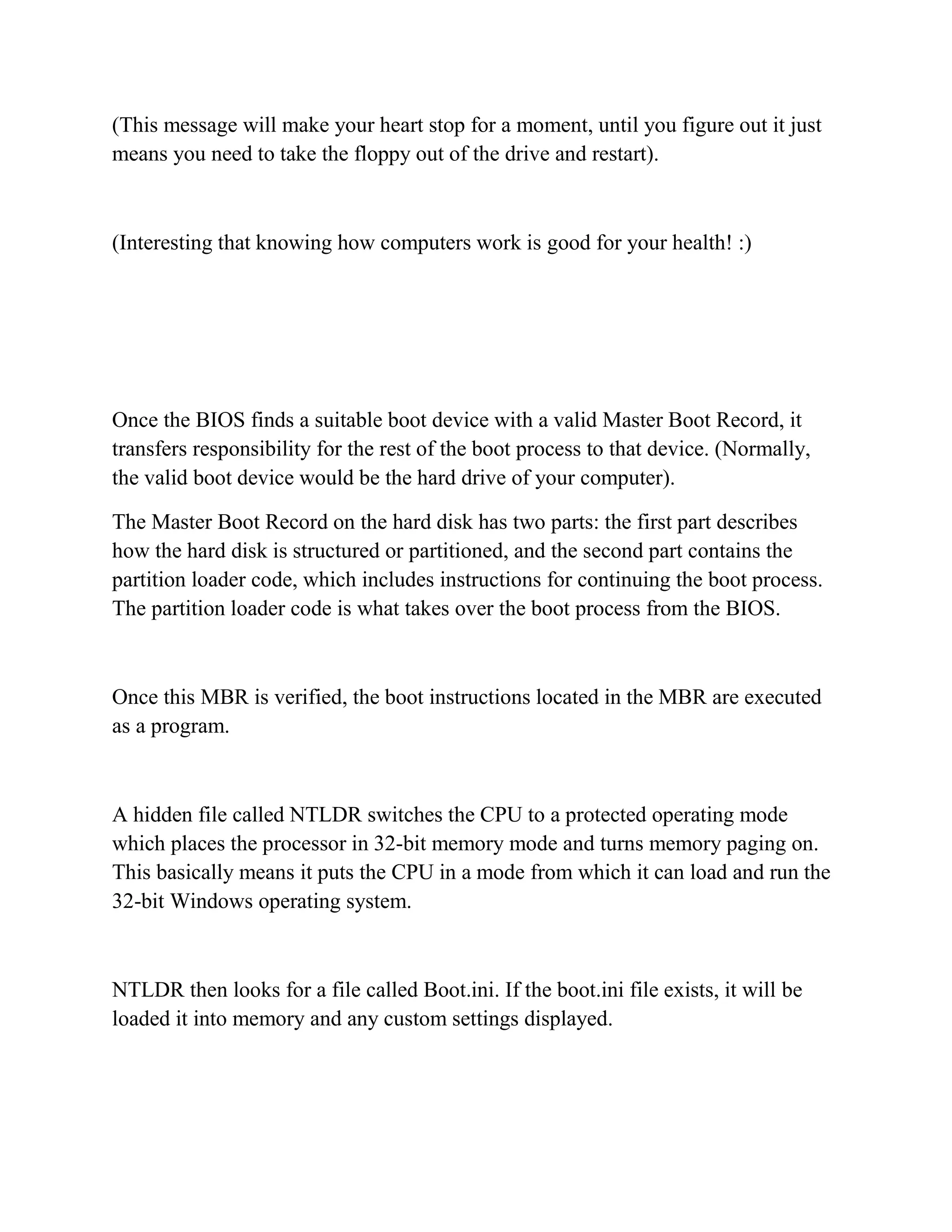 (This message will make your heart stop for a moment, until you figure out it just
means you need to take the floppy out of the drive and restart).



(Interesting that knowing how computers work is good for your health! :)




Once the BIOS finds a suitable boot device with a valid Master Boot Record, it
transfers responsibility for the rest of the boot process to that device. (Normally,
the valid boot device would be the hard drive of your computer).

The Master Boot Record on the hard disk has two parts: the first part describes
how the hard disk is structured or partitioned, and the second part contains the
partition loader code, which includes instructions for continuing the boot process.
The partition loader code is what takes over the boot process from the BIOS.



Once this MBR is verified, the boot instructions located in the MBR are executed
as a program.



A hidden file called NTLDR switches the CPU to a protected operating mode
which places the processor in 32-bit memory mode and turns memory paging on.
This basically means it puts the CPU in a mode from which it can load and run the
32-bit Windows operating system.



NTLDR then looks for a file called Boot.ini. If the boot.ini file exists, it will be
loaded it into memory and any custom settings displayed.
 
