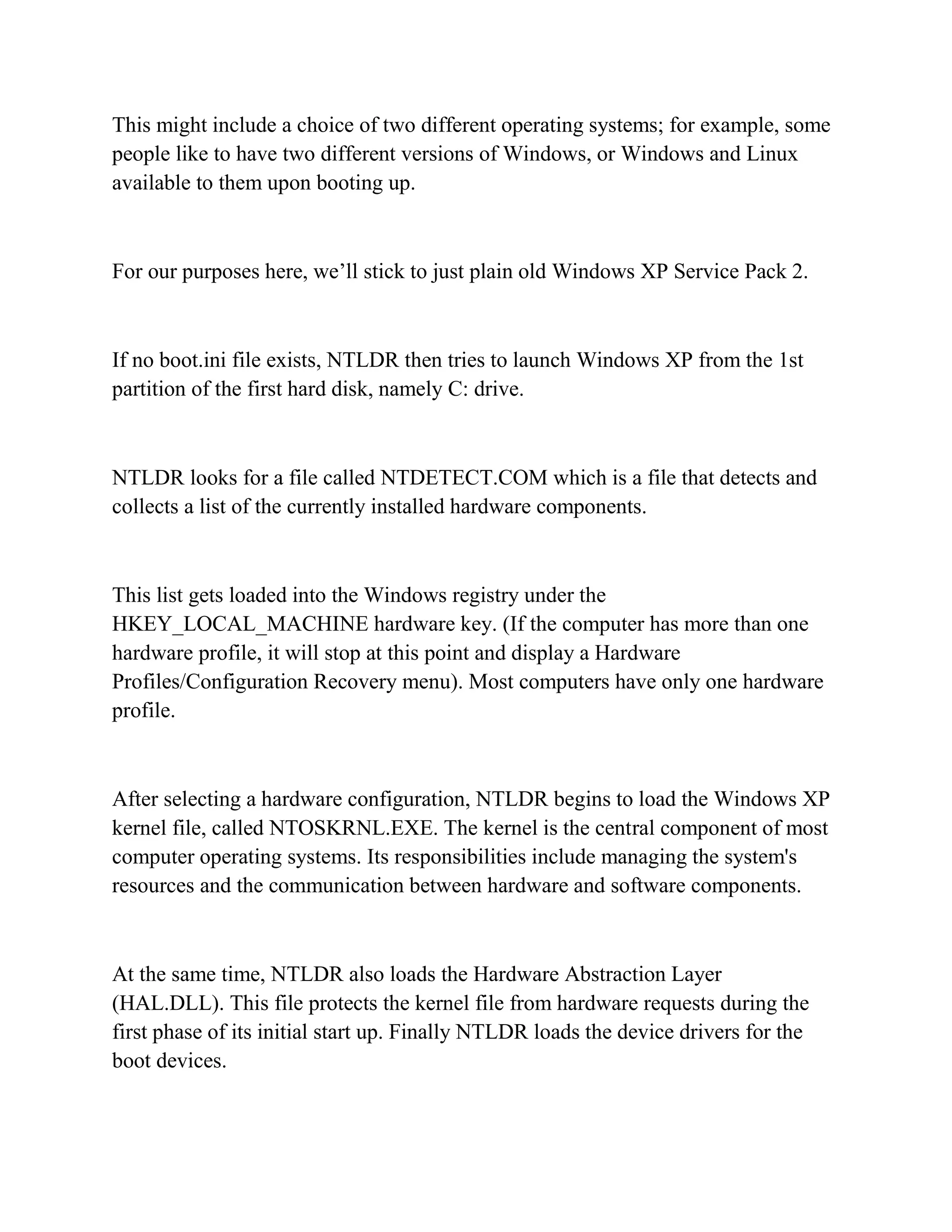 This might include a choice of two different operating systems; for example, some
people like to have two different versions of Windows, or Windows and Linux
available to them upon booting up.



For our purposes here, we’ll stick to just plain old Windows XP Service Pack 2.



If no boot.ini file exists, NTLDR then tries to launch Windows XP from the 1st
partition of the first hard disk, namely C: drive.



NTLDR looks for a file called NTDETECT.COM which is a file that detects and
collects a list of the currently installed hardware components.



This list gets loaded into the Windows registry under the
HKEY_LOCAL_MACHINE hardware key. (If the computer has more than one
hardware profile, it will stop at this point and display a Hardware
Profiles/Configuration Recovery menu). Most computers have only one hardware
profile.



After selecting a hardware configuration, NTLDR begins to load the Windows XP
kernel file, called NTOSKRNL.EXE. The kernel is the central component of most
computer operating systems. Its responsibilities include managing the system's
resources and the communication between hardware and software components.



At the same time, NTLDR also loads the Hardware Abstraction Layer
(HAL.DLL). This file protects the kernel file from hardware requests during the
first phase of its initial start up. Finally NTLDR loads the device drivers for the
boot devices.
 