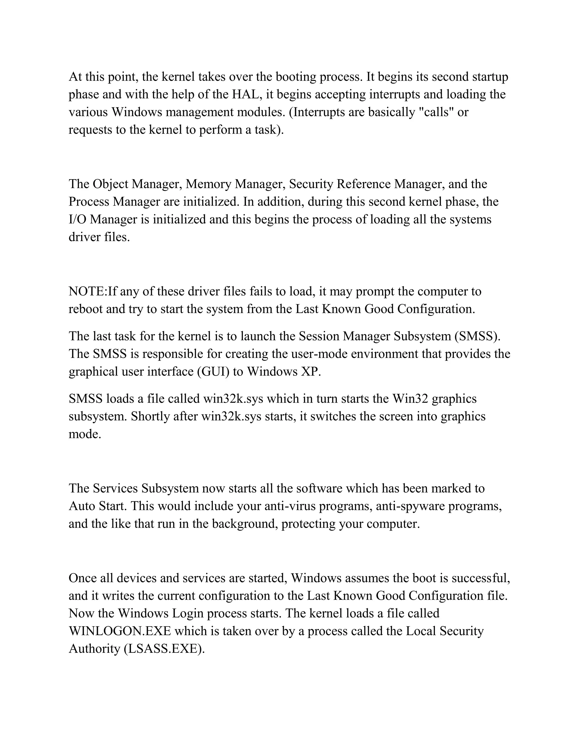 At this point, the kernel takes over the booting process. It begins its second startup
phase and with the help of the HAL, it begins accepting interrupts and loading the
various Windows management modules. (Interrupts are basically "calls" or
requests to the kernel to perform a task).



The Object Manager, Memory Manager, Security Reference Manager, and the
Process Manager are initialized. In addition, during this second kernel phase, the
I/O Manager is initialized and this begins the process of loading all the systems
driver files.



NOTE:If any of these driver files fails to load, it may prompt the computer to
reboot and try to start the system from the Last Known Good Configuration.

The last task for the kernel is to launch the Session Manager Subsystem (SMSS).
The SMSS is responsible for creating the user-mode environment that provides the
graphical user interface (GUI) to Windows XP.

SMSS loads a file called win32k.sys which in turn starts the Win32 graphics
subsystem. Shortly after win32k.sys starts, it switches the screen into graphics
mode.



The Services Subsystem now starts all the software which has been marked to
Auto Start. This would include your anti-virus programs, anti-spyware programs,
and the like that run in the background, protecting your computer.



Once all devices and services are started, Windows assumes the boot is successful,
and it writes the current configuration to the Last Known Good Configuration file.
Now the Windows Login process starts. The kernel loads a file called
WINLOGON.EXE which is taken over by a process called the Local Security
Authority (LSASS.EXE).
 