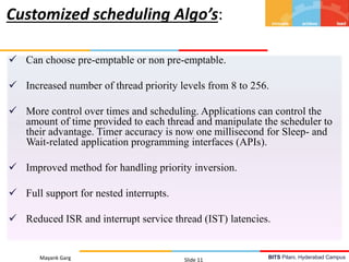 BITS Pilani, Hyderabad Campus
 Can choose pre-emptable or non pre-emptable.
 Increased number of thread priority levels from 8 to 256.
 More control over times and scheduling. Applications can control the
amount of time provided to each thread and manipulate the scheduler to
their advantage. Timer accuracy is now one millisecond for Sleep- and
Wait-related application programming interfaces (APIs).
 Improved method for handling priority inversion.
 Full support for nested interrupts.
 Reduced ISR and interrupt service thread (IST) latencies.
Mayank Garg Slide 11
Customized scheduling Algo’s:
 