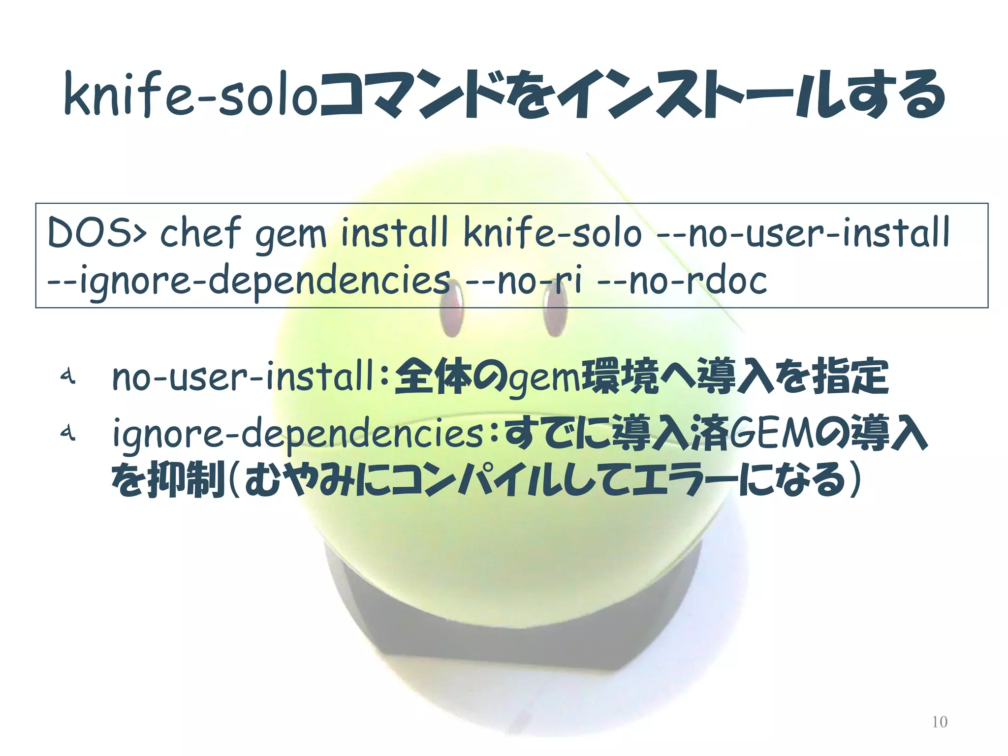knife-soloコマンドをインストールする 
هno-user-install：全体のgem環境へ導入を指定 
هignore-dependencies：すでに導入済GEMの導入 を抑制（むやみにコンパイルしてエラーになる） 
DOS> chef gem install knife-solo --no-user-install --ignore-dependencies --no-ri --no-rdoc 
10  