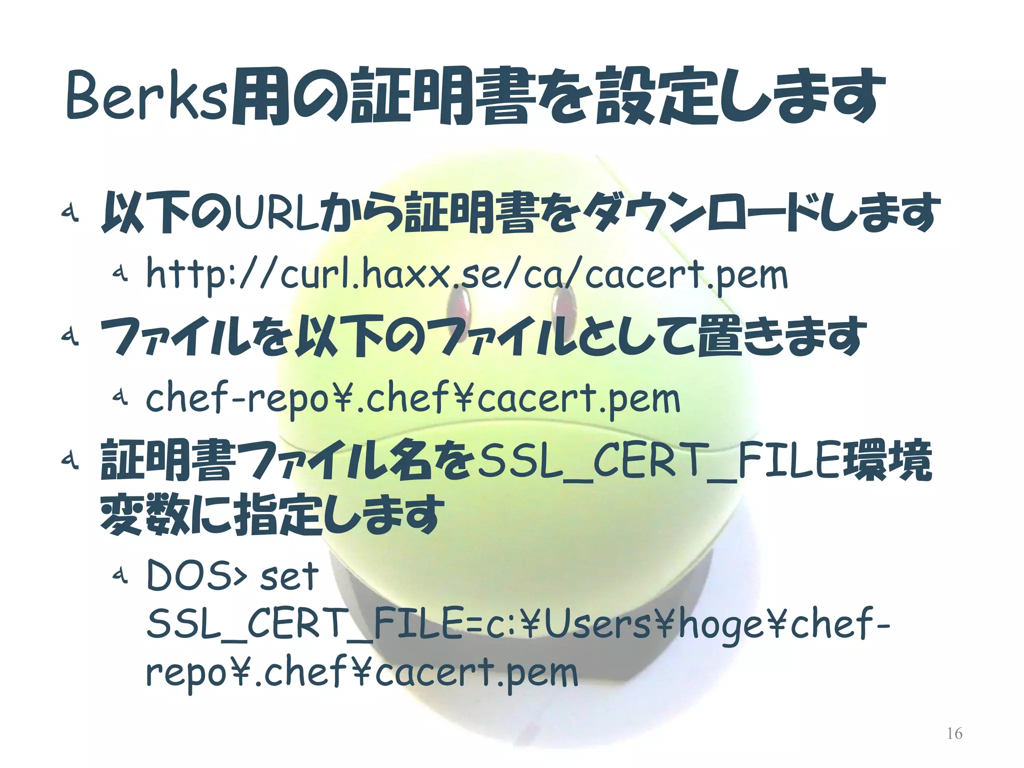 Berks用の証明書を設定します 
ه以下のURLから証明書をダウンロードします 
هhttp://curl.haxx.se/ca/cacert.pem 
هファイルを以下のファイルとして置きます 
هchef-repo¥.chef¥cacert.pem 
ه証明書ファイル名をSSL_CERT_FILE環境 変数に指定します 
هDOS> set SSL_CERT_FILE=c:¥Users¥hoge¥chef- repo¥.chef¥cacert.pem 
16  