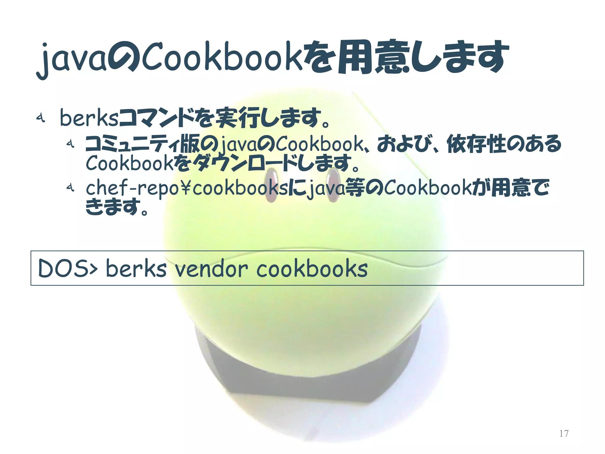 javaのCookbookを用意します 
هberksコマンドを実行します。 
هコミュニティ版のjavaのCookbook、および、依存性のある Cookbookをダウンロードします。 
هchef-repo¥cookbooksにjava等のCookbookが用意で きます。 
DOS> berks vendor cookbooks 
17  