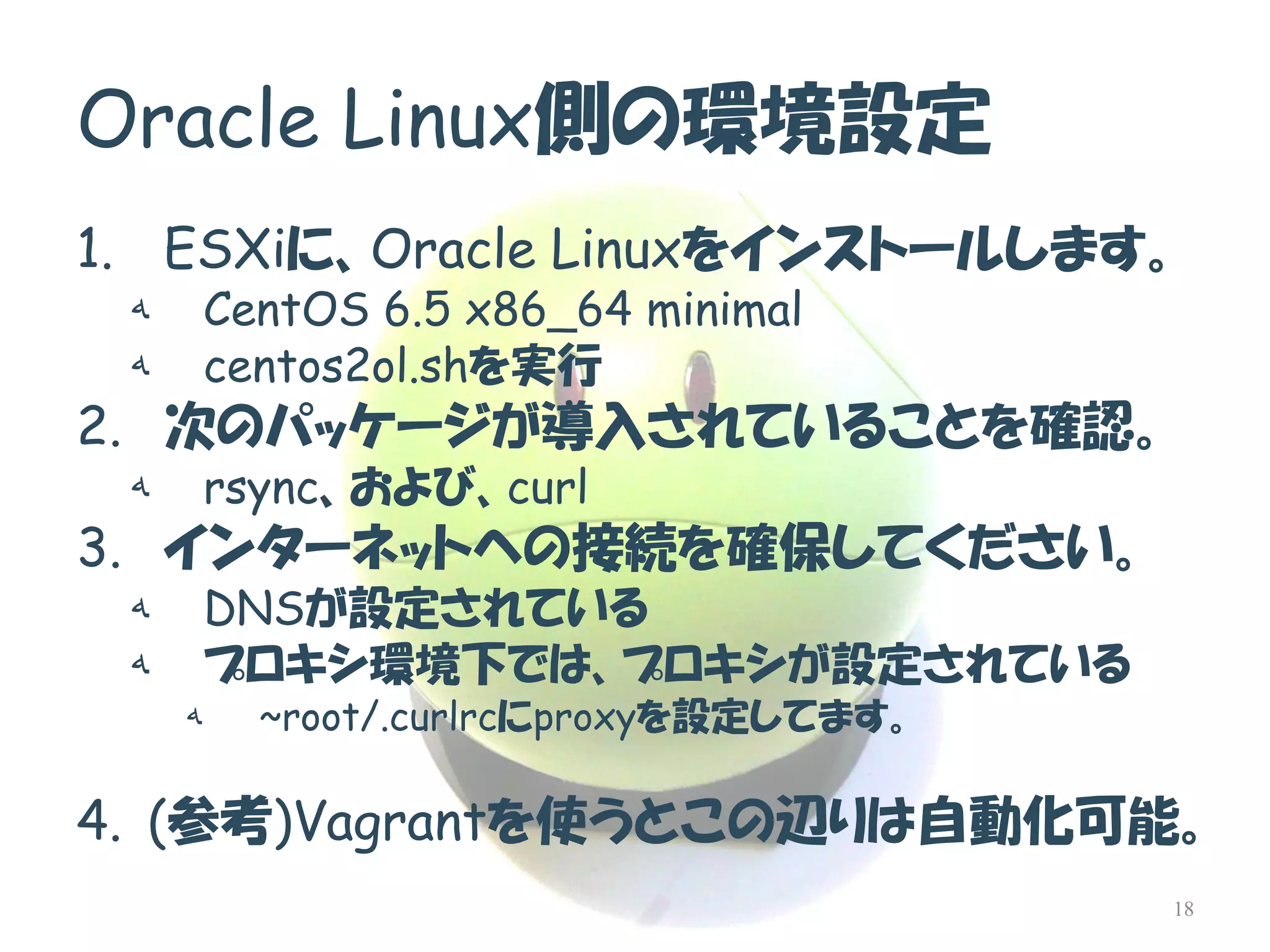 Oracle Linux側の環境設定 
1.ESXiに、Oracle Linuxをインストールします。 
هCentOS 6.5 x86_64 minimal 
هcentos2ol.shを実行 
2.次のパッケージが導入されていることを確認。 
هrsync、および、curl 
3.インターネットへの接続を確保してください。 
هDNSが設定されている 
هプロキシ環境下では、プロキシが設定されている 
ه~root/.curlrcにproxyを設定してます。 
4.(参考)Vagrantを使うとこの辺りは自動化可能。 
18  