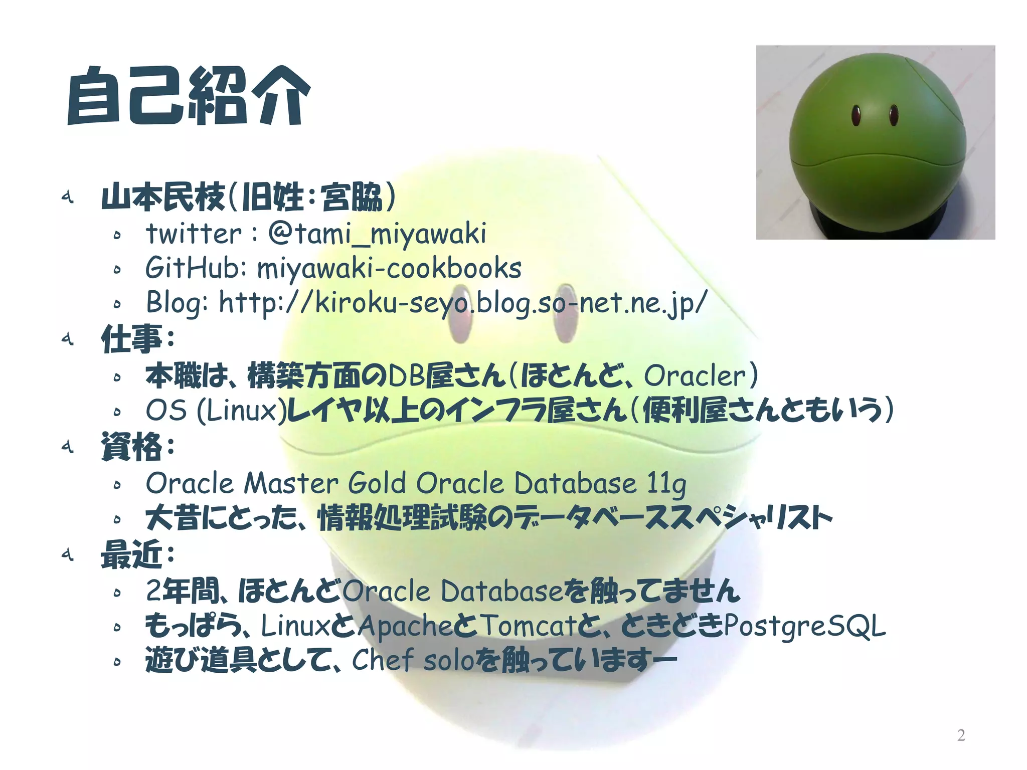 自己紹介 
ه山本民枝（旧姓：宮脇） 
هtwitter : @tami_miyawaki 
هGitHub: miyawaki-cookbooks 
هBlog: http://kiroku-seyo.blog.so-net.ne.jp/ 
ه仕事： 
ه本職は、構築方面のDB屋さん（ほとんど、Oracler） 
هOS (Linux)レイヤ以上のインフラ屋さん（便利屋さんともいう） 
ه資格： 
هOracle Master Gold Oracle Database 11g 
ه大昔にとった、情報処理試験のデータベーススペシャリスト 
ه最近： 
ه2年間、ほとんどOracle Databaseを触ってません 
هもっぱら、LinuxとApacheとTomcatと、ときどきPostgreSQL 
ه遊び道具として、Chef soloを触っていますー 
2  