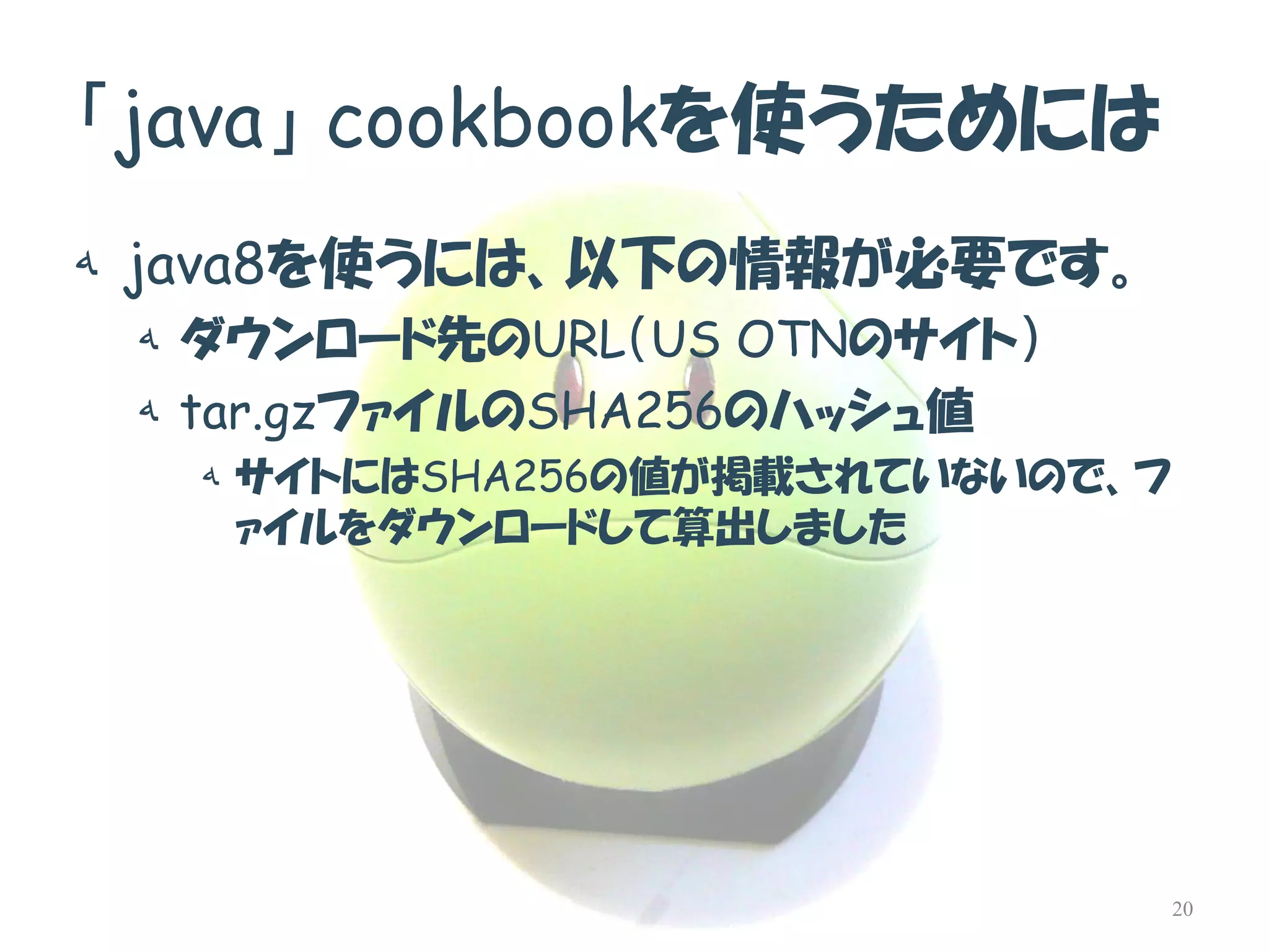 「java」cookbookを使うためには 
هjava8を使うには、以下の情報が必要です。 
هダウンロード先のURL（US OTNのサイト） 
هtar.gzファイルのSHA256のハッシュ値 
هサイトにはSHA256の値が掲載されていないので、フ ァイルをダウンロードして算出しました 
20  