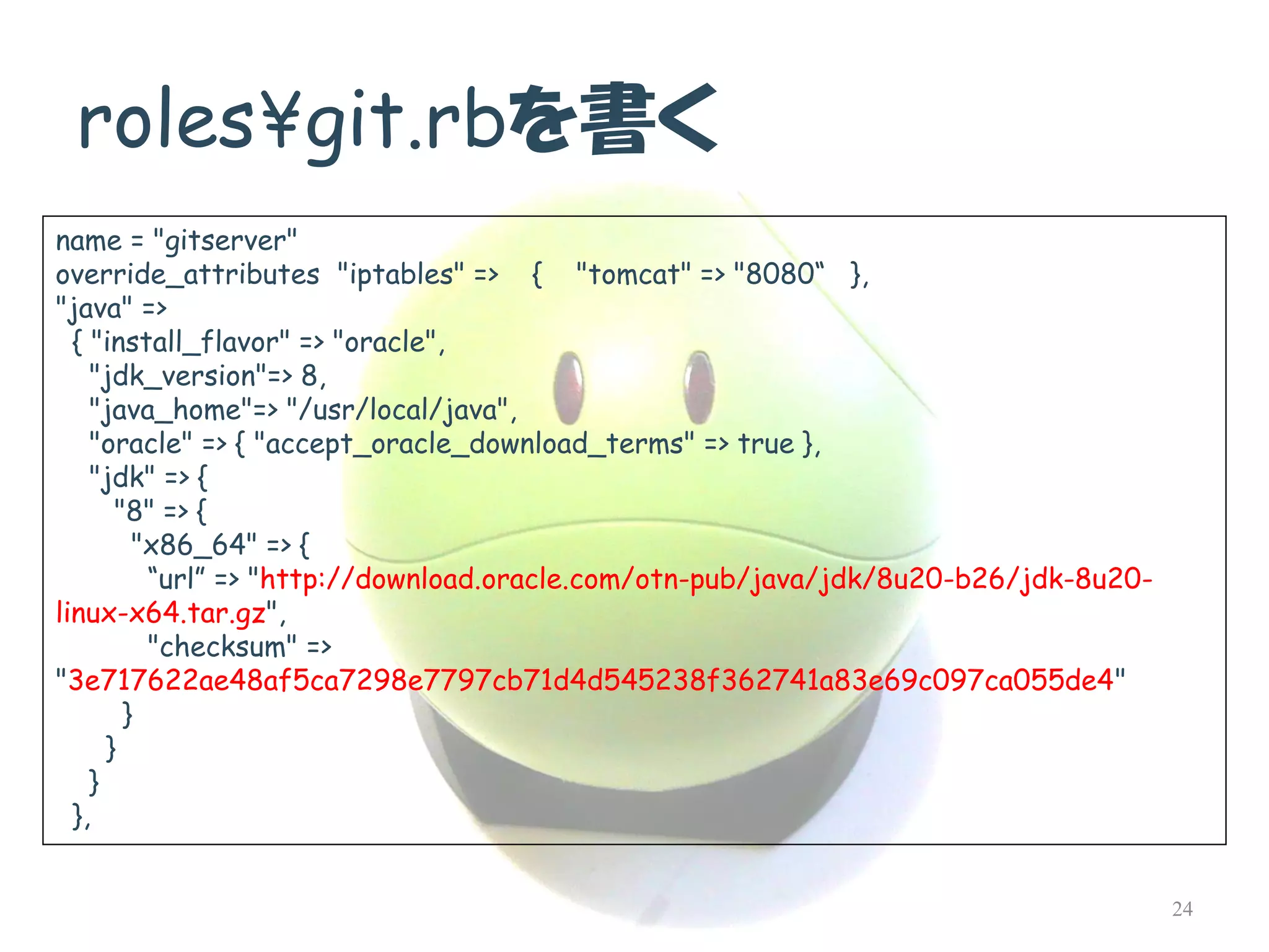 roles¥git.rbを書く 
name = "gitserver" 
override_attributes"iptables" => { "tomcat" => "8080“ }, 
"java" => 
{ "install_flavor" => "oracle", 
"jdk_version"=> 8, 
"java_home"=> "/usr/local/java", 
"oracle" => { "accept_oracle_download_terms" => true }, 
"jdk" => { 
"8" => { 
"x86_64" => { 
“url”=> "http://download.oracle.com/otn-pub/java/jdk/8u20-b26/jdk-8u20- linux-x64.tar.gz", 
"checksum" => "3e717622ae48af5ca7298e7797cb71d4d545238f362741a83e69c097ca055de4" 
} 
} 
} 
}, 
24  