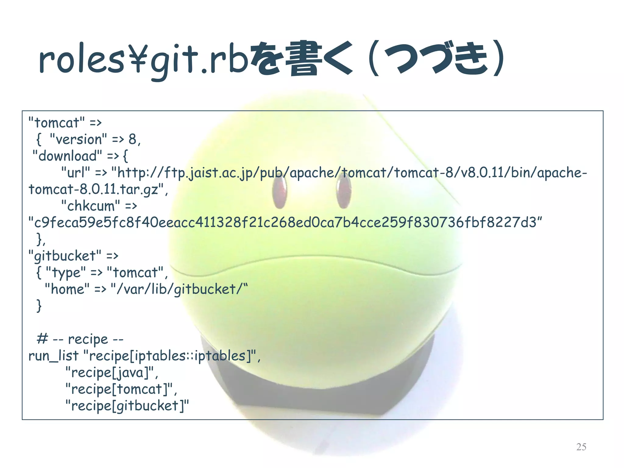 roles¥git.rbを書く（つづき） 
"tomcat" => 
{ "version" => 8, 
"download" => { 
"url" => "http://ftp.jaist.ac.jp/pub/apache/tomcat/tomcat-8/v8.0.11/bin/apache- tomcat-8.0.11.tar.gz", 
"chkcum" => "c9feca59e5fc8f40eeacc411328f21c268ed0ca7b4cce259f830736fbf8227d3” 
}, 
"gitbucket" => 
{ "type" => "tomcat", 
"home" => "/var/lib/gitbucket/“ 
} 
# --recipe -- 
run_list"recipe[iptables::iptables]", 
"recipe[java]", 
"recipe[tomcat]", 
"recipe[gitbucket]" 
25  