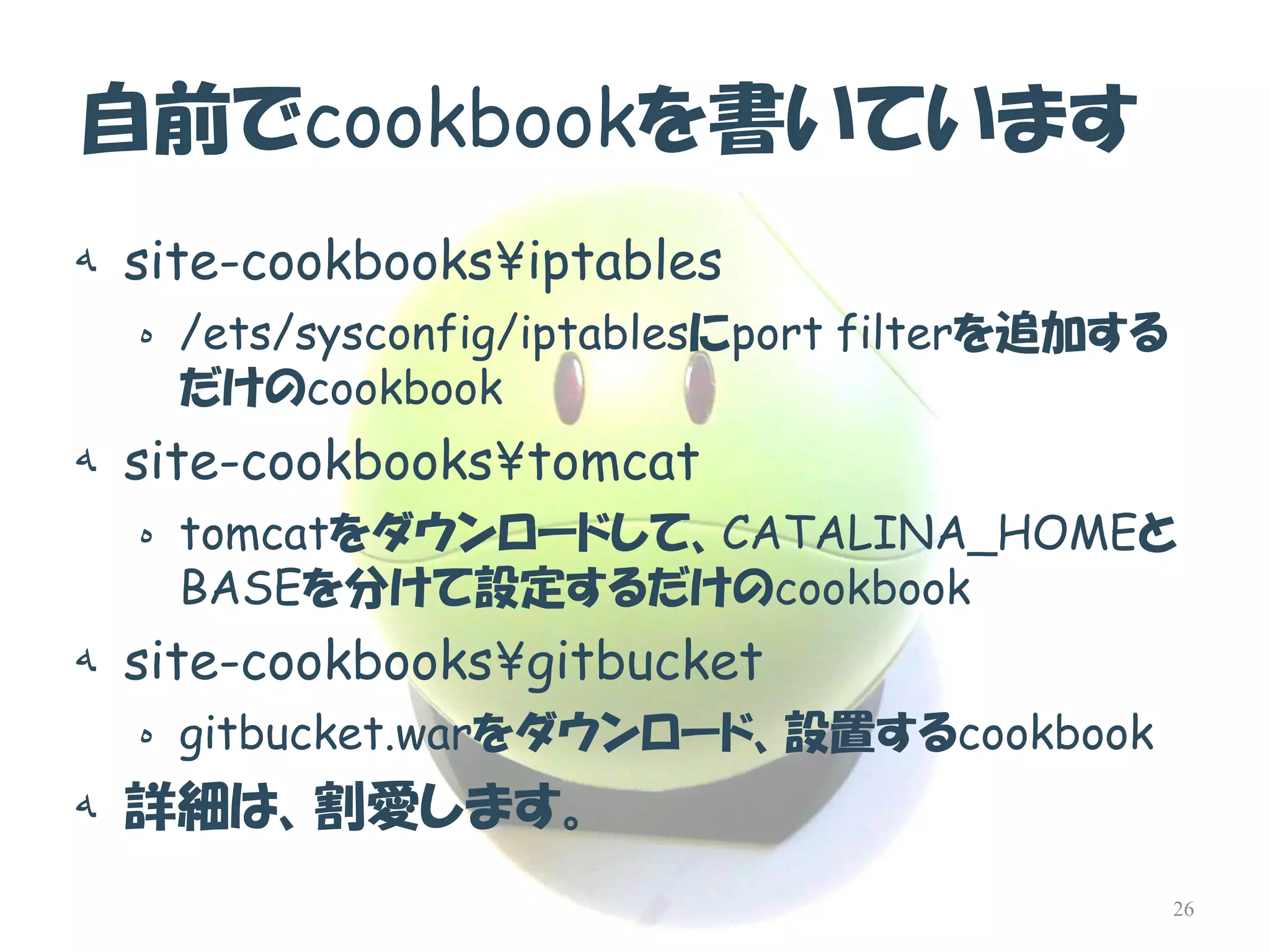 自前でcookbookを書いています 
هsite-cookbooks¥iptables 
ه/ets/sysconfig/iptablesにport filterを追加する だけのcookbook 
هsite-cookbooks¥tomcat 
هtomcatをダウンロードして、CATALINA_HOMEと BASEを分けて設定するだけのcookbook 
هsite-cookbooks¥gitbucket 
هgitbucket.warをダウンロード、設置するcookbook 
ه詳細は、割愛します。 
26  