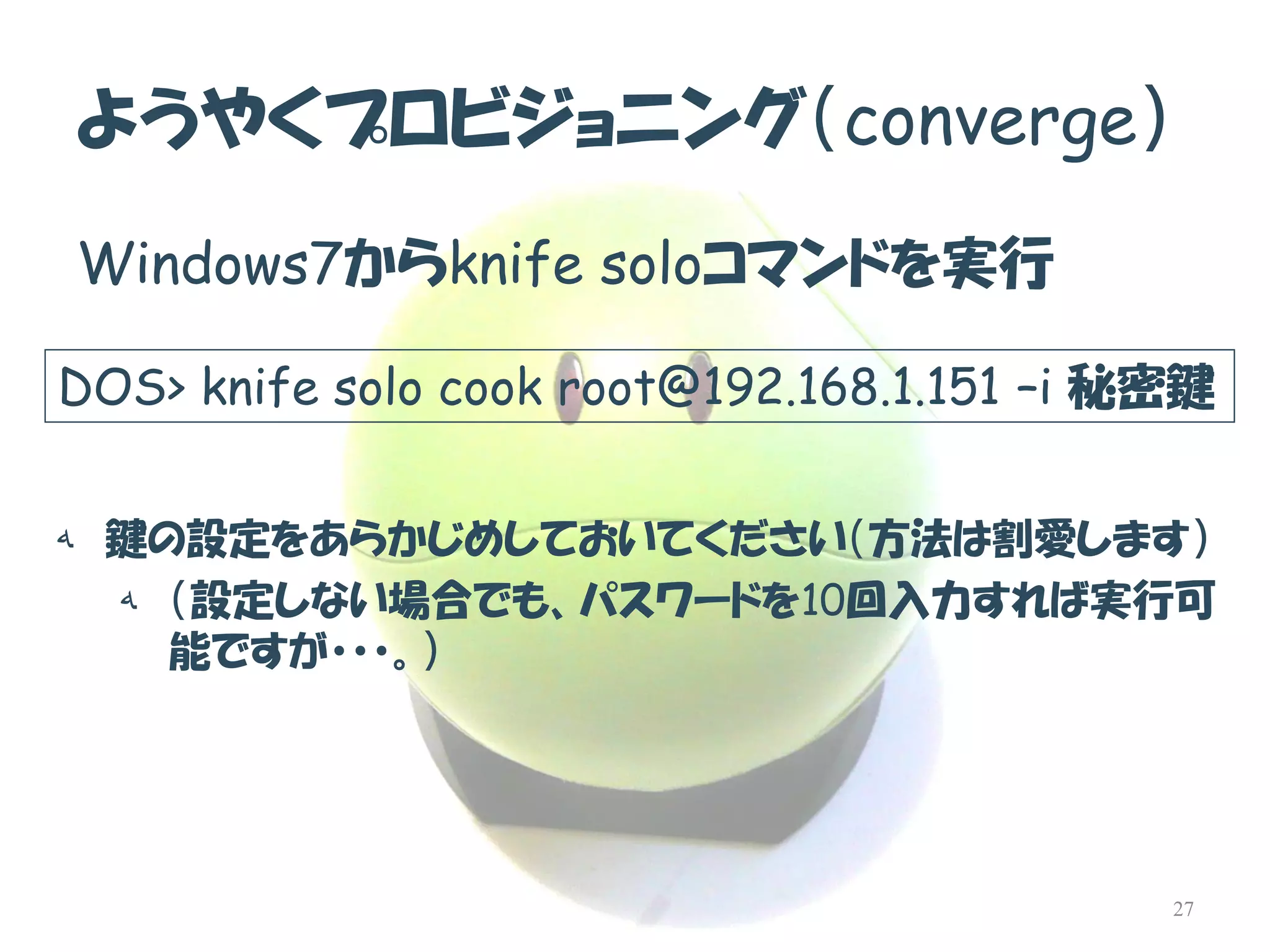 ようやくプロビジョニング（converge） 
Windows7からknife soloコマンドを実行 
DOS> knife solo cook root@192.168.1.151–i秘密鍵 
ه鍵の設定をあらかじめしておいてください（方法は割愛します） 
ه（設定しない場合でも、パスワードを10回入力すれば実行可 能ですが・・・。） 
27  