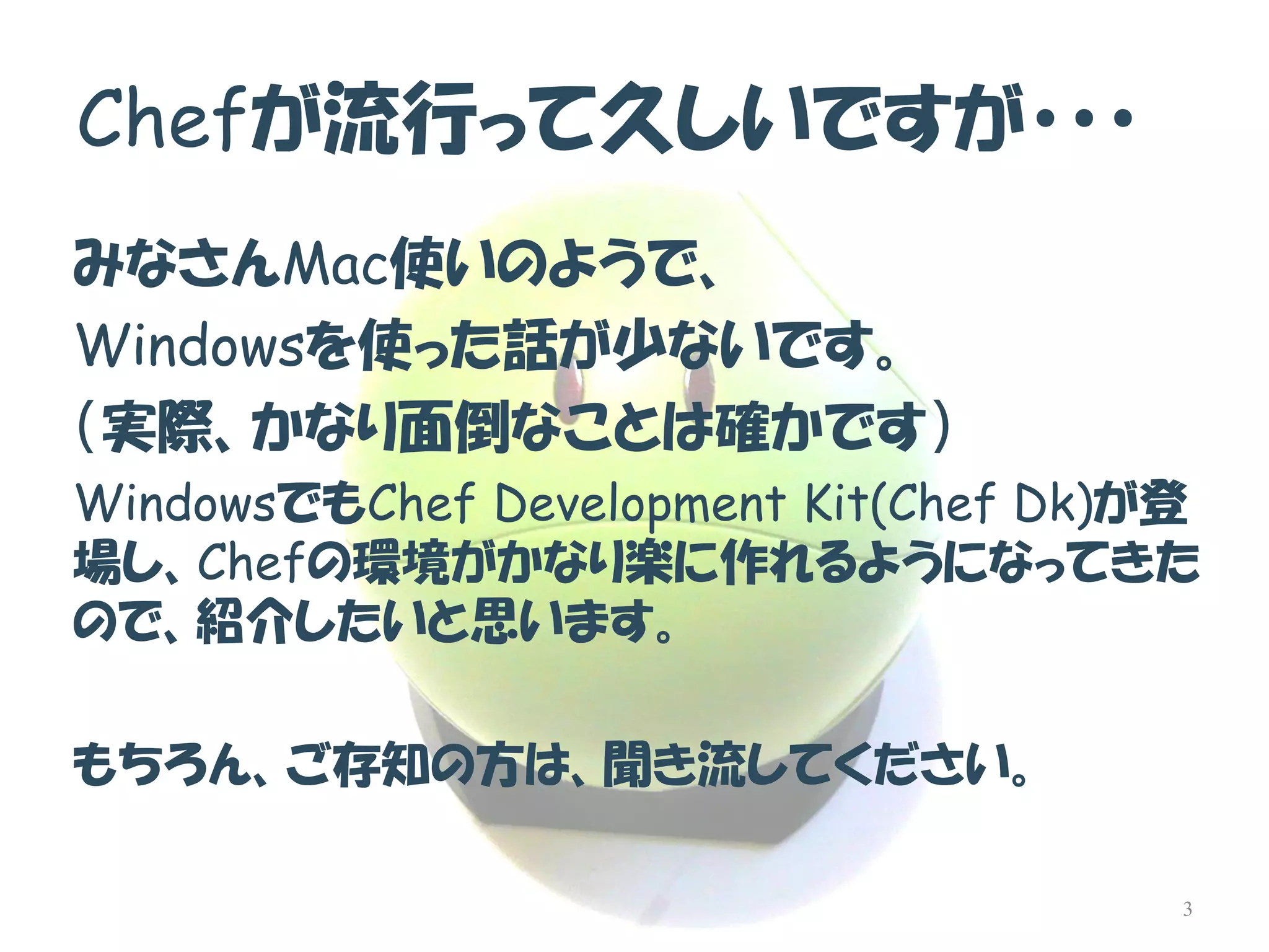 Chefが流行って久しいですが・・・ 
みなさんMac使いのようで、 
Windowsを使った話が少ないです。 
（実際、かなり面倒なことは確かです） 
WindowsでもChef Development Kit(Chef Dk)が登 場し、Chefの環境がかなり楽に作れるようになってきた ので、紹介したいと思います。 
もちろん、ご存知の方は、聞き流してください。 
3  