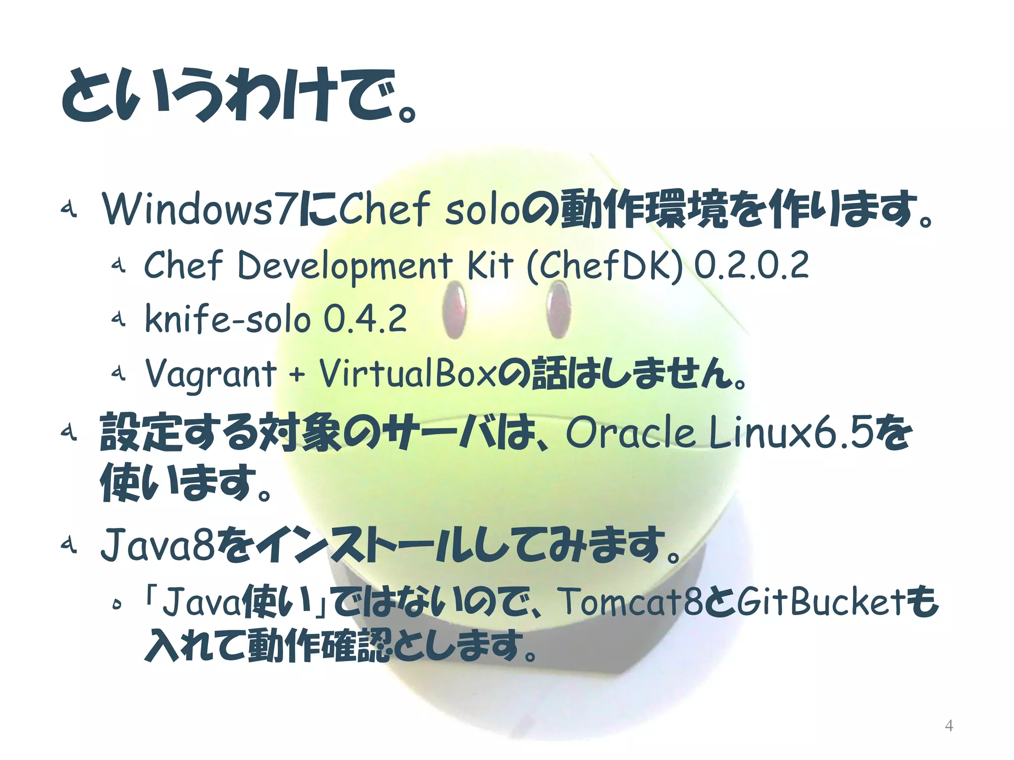 というわけで。 
هWindows7にChef soloの動作環境を作ります。 
هChef Development Kit (ChefDK) 0.2.0.2 
هknife-solo 0.4.2 
هVagrant + VirtualBoxの話はしません。 
ه設定する対象のサーバは、Oracle Linux6.5を 使います。 
هJava8をインストールしてみます。 
ه「Java使い」ではないので、Tomcat8とGitBucketも 入れて動作確認とします。 
4  