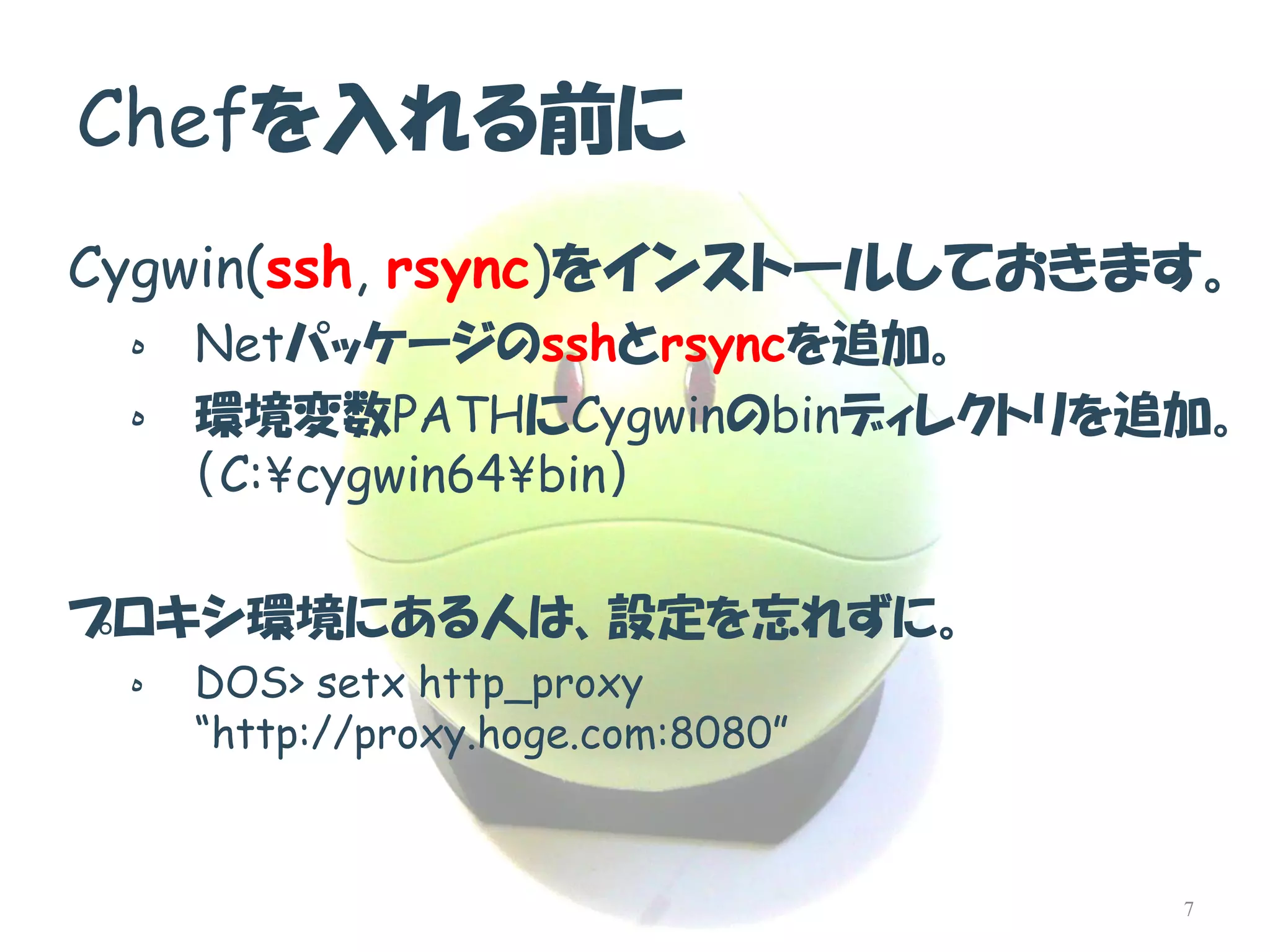 Chefを入れる前に 
Cygwin(ssh, rsync)をインストールしておきます。 
هNetパッケージのsshとrsyncを追加。 
ه環境変数PATHにCygwinのbinディレクトリを追加。 （C:¥cygwin64¥bin） 
プロキシ環境にある人は、設定を忘れずに。 
هDOS> setx http_proxy “http://proxy.hoge.com:8080” 
7  