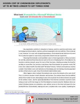 MARCH 2014
A PRINCIPLED TECHNOLOGIES TEST REPORT
Commissioned by Microsoft
HIDDEN COST OF CHROMEBOOK DEPLOYMENTS:
UP TO 40 TIMES LONGER TO GET THINGS DONE
Any organization, whether in education or business, wants to save time and money—and
technology can allow students, teachers, and businesspeople to do more with less. There is always
a cost, however. For some cash-strapped organizations, Chromebook-based solutions may seem
like an attractive option to save money and provide a decent end-user experience.
Choosing Chromebooks can bring hidden costs to these organizations. Many customers
do not fully understand how these devices work or the cost of deploying them. Chromebooks rely
heavily on wireless network access for most of their functions, including accessing the cloud for
working on saved files. Our previous study shows that Chromebooks can generate nearly 700
times more network traffic than Microsoft® Windows® devices.1
Schools and businesses need to
consider these hidden costs and implications of developing and maintaining a heavily populated
wireless infrastructure as part of any Chromebook implementation plan.
What happens when multiple Chromebook users access the network at the same time?
This is a common situation in both education and business. Our analysis shows that the additive
effect of the number of users attempting to access the cloud over the wireless network, the speed
of the wireless router, and the speed (bandwidth) of the Internet connection resulted in tasks
taking as much as 40 times longer on the Chromebook we tested versus the Windows device we
tested. Windows devices are productive, even without access to the cloud and require far less
bandwidth than Chromebooks, helping end users complete tasks more quickly. Expanding the
1
See the full Principled Technologies report at
www.principledtechnologies.com/Microsoft/Chromebook_PC_network_traffic_0613.pdf.
 