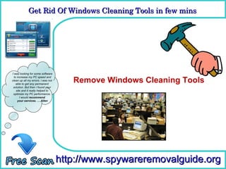 Get Rid Of Windows Cleaning Tools in few mins 
             Get Rid Of Windows Cleaning Tools in few mins

                                      How To Remove



I was looking for some software

                                       Remove Windows Cleaning Tools
  to increase my PC speed and
clean up all my errors. i was not
    able to get any permanent
 solution. But then i found your
    site and it really helped to
 optimize my PC performance.
       I would recommend
     your services. ….Allen




                                    http://www.spywareremovalguide.org
 