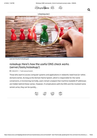 4/19/22, 1:39 PM Windows CMD commands: A list of command prompt codes - IONOS
https://www.ionos.com/digitalguide/server/know-how/windows-cmd-commands/#:~:text=Technically speaking%2C the command line,directory o… 19/22
ok.co
om/d
ows
s.com
indo
nos
g.co
om/
ows
edin
onos
ows
(server/tools/nslookup/)
nslookup: Here’s how the useful DNS check works
(server/tools/nslookup/)
 13.08.2019 | Tools (server/tools/)
Those who want to access computer systems and applications in networks need host (or rather,
domain) names. As long as the Domain Name System, which is responsible for the name
conversions, is functioning normally, users remain unaware that machine-readable IP addresses
are hidden behind these names. However, if complications with the DNS and the involved name
servers arise, they can be quickly...
ok.co
gita
r.co
http
g.co
digita
edin
com
Digital Guide
(/digitalguide/)

 