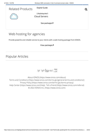 4/19/22, 1:39 PM Windows CMD commands: A list of command prompt codes - IONOS
https://www.ionos.com/digitalguide/server/know-how/windows-cmd-commands/#:~:text=Technically speaking%2C the command line,directory o… 22/22
Related Products
See packages 
Web hosting for agencies
Provide powerful and reliable service to your clients with a web hosting package from IONOS.
View packages 
Popular Articles

Cloud Servers

 
 
 

About IONOS (https://www.ionos.com/about)
Terms and Conditions (https://www.ionos.com/terms-gtc/general-terms-and-conditions/)
Privacy Policy (https://www.ionos.com/terms-gtc/terms-privacy)
Help Center (https://www.ionos.com/help) Tell a friend (https://www.ionos.com/referral)
© 2022 IONOS Inc. (https://www.ionos.com)
s.ly/ .ly/I ly/os.l
-fee
uide
Digital Guide
(/digitalguide/)

 